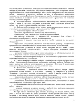 школи передового педагогічного досвіду щодо комплексного використання засобів навчання,
якими обладнано КІІКТ; проведення консультацій для вчителів і учнів; підвищення фахової
кваліфікації вчителів; організація самостійної роботи учнів; виявлення потреб та поповнення
кабінету навчальною літературою, засобами навчання та обладнанням; виготовлення
навчально-наочних посібників, розробки програмних засобів; проведення конкурсів на кращі
наочні посібники і програмні засоби навчально-виховного призначення та організації
виставок учнівських розробок.
6.5 Заступник директора з навчально-виховної роботи координує діяльність завідувача
кабінету, вивчає і узагальнює передовий педагогічний досвід, контролює використання
кабінету для урочних, позаурочних і факультативних занять.
6.6 Завідувач кабінету призначається наказом директора навчального закладу з числа
вчителів, які мають відповідну освіту і проводять заняття у КІІКТ.
До обов’язків завідувача кабінету входять:
- складання перспективного і річного плану роботи кабінету;
- забезпечення умов для проведення уроків і позаурочної роботи;
- систематичне поновлення та вдосконалення матеріальної бази кабінету, її
поповнення традиційними та сучасними засобами навчання;
- складання і ведення тематичних картотек засобів навчання та навчального
обладнання;
- проведення консультацій для вчителів щодо викладання предмету з використанням
сучасних засобів навчання та пропаганди передового педагогічного досвіду вчителів;
- забезпечення дотримання в кабінеті правил поведінки, чистоти, порядку, правил
безпечної експлуатації електротехнічного і іншого обладнання, дотримання правил
протипожежної безпеки;
- систематичне ведення інвентарної книги із занесенням до неї відповідних змін про
нові надходження, витрати й списання матеріальних цінностей;
- керування роботою лаборанта і контроль за нею, надання йому практичної допомоги,
сприяння підвищенню його кваліфікації.
6.7 Робота, яку виконує лаборант, повинна здійснюватись відповідно до плану роботи
кабінету і проходити під безпосереднім керівництвом завідувача кабінету. Лаборант несе
перед завідувачем кабінету відповідальність за правильне зберігання й експлуатацію
навчального обладнання, навчально-наочних посібників тощо.
6.8 До обов’язків лаборанта входять:
- забезпечення в приміщенні навчального кабінету чистого повітря, порядку
розміщення засобів навчання та обладнання, справності та своєчасного їх ремонту,
збереження в належному порядку протипожежних засобів і засобів першої медичної
допомоги та вміння надати першу допомогу при нещасних випадках;
- ведення під керівництвом завідувача кабінету інвентаризаційних записів, своєчасне
внесення змін до них про надходження та витрати матеріальних цінностей;
- забезпечення безвідмовної роботи навчального обладнання, повної безпеки їх під час
виконання учнями лабораторних і практичних робіт;
- допомога вчителеві в організації і проведенні навчальних демонстрацій, позаурочної
роботи з предмета;
- щоденне наведення загального порядку в кабінеті після закінчення навчальних
занять і дотримання правил експлуатації електрообладнання.
6.9 При кабінеті створюється рада кабінету, до складу якої входять вчителі, актив
учнів та батьків, представник від органу учнівського самоврядування навчального закладу,
які разом із завідувачем кабінету беруть участь в організації роботи кабінету, сприяють
поповненню фонду засобів навчання, організовують проведення позаурочних заходів.
19
 