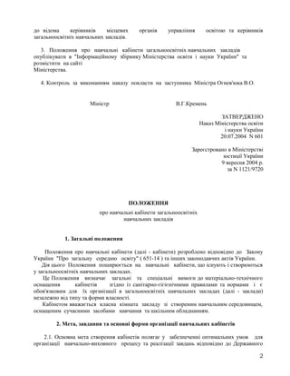 до відома керівників місцевих органів управління освітою та керівників
загальноосвітніх навчальних закладів.
3. Положення про навчальні кабінети загальноосвітніх навчальних закладів
опублікувати в "Інформаційному збірнику Міністерства освіти і науки України" та
розмістити на сайті
Міністерства.
4. Контроль за виконанням наказу покласти на заступника Міністра Огнев'юка В.О.
Міністр В.Г.Кремень
ЗАТВЕРДЖЕНО
Наказ Міністерства освіти
і науки України
20.07.2004 N 601
Зареєстровано в Міністерстві
юстиції України
9 вересня 2004 р.
за N 1121/9720
ПОЛОЖЕННЯ
про навчальні кабінети загальноосвітніх
навчальних закладів
1. Загальні положення
Положення про навчальні кабінети (далі - кабінети) розроблено відповідно до Закону
України "Про загальну середню освіту" ( 651-14 ) та інших законодавчих актів України.
Дія цього Положення поширюється на навчальні кабінети, що існують і створюються
у загальноосвітніх навчальних закладах.
Це Положення визначає загальні та спеціальні вимоги до матеріально-технічного
оснащення кабінетів згідно із санітарно-гігієнічними правилами та нормами і є
обов'язковим для їх організації в загальноосвітніх навчальних закладах (далі - заклади)
незалежно від типу та форми власності.
Кабінетом вважається класна кімната закладу зі створеним навчальним середовищем,
оснащеним сучасними засобами навчання та шкільним обладнанням.
2. Мета, завдання та основні форми організації навчальних кабінетів
2.1. Основна мета створення кабінетів полягає у забезпеченні оптимальних умов для
організації навчально-виховного процесу та реалізації завдань відповідно до Державного
2
 