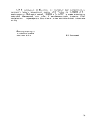 6.10 У відповідності до Положення про піклувальну раду загальноосвітнього
навчального закладу, затвердженого наказом МОН України від 05.02.2001 №45 і
зареєстрованого в Міністерстві юстиції 19.01.2001 за №146/5337, і в межах, віднесених до
компетенції Піклувальної ради, робота і матеріально-технічне оснащення КІІКТ
контролюються і спрямовуються Піклувальною радою загальноосвітнього навчального
закладу.
Директор департаменту
загальної середньої та
дошкільної освіти П.Б.Полянський
20
 