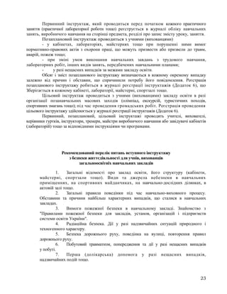 Первинний інструктаж, який проводиться перед початком кожного практичного
заняття (практичної лабораторної роботи тощо) реєструється в журналі обліку навчальних
занять, виробничого навчання на сторінці предмета, розділі про запис змісту уроку, заняття.
Позаплановий інструктаж проводиться з учнями (вихованцями)
- у кабінетах, лабораторіях, майстернях тощо при порушенні ними вимог
нормативно-правових актів з охорони праці, що можуть призвести або призвели до травм,
аварій, пожеж тощо;
- при зміні умов виконання навчальних завдань з трудового навчання,
лабораторних робіт, інших видів занять, передбачених навчальними планами;
- у разі нещасних випадків за межами закладу освіти.
Обсяг і зміст позапланового інструктажу визначаються в кожному окремому випадку
залежно від причин і обставин, що спричинили потребу його повідомлення. Реєстрація
позапланового інструктажу робиться в журналі реєстрації інструктажів (Додаток 6), що
Зберігається в кожному кабінеті, лабораторії, майстерні, спортзалі тощо.
Цільовий інструктаж проводиться з учнями (вихованцями) закладу освіти в разі
організації позанавчальних масових заходів (олімпіад, екскурсій, туристичних походів,
спортивних змагань тощо); під час проведення громадських робіт. Реєстрація проведення
цільового інструктажу здійснюється у журналі реєстрації інструктажів (Додаток 6).
Первинний, позаплановий, цільовий інструктажі проводять учителі, вихователі,
керівники гуртків, інструктори, тренери, майстри виробничого навчання або завідувачі кабінетів
(лабораторій) тощо за відповідними інструкціями чи програмами.
Рекомендований перелік питань вступного інструктажу
з безпеки життєдіяльності для учнів, вихованців
загальноосвітніх навчальних закладів
1. Загальні відомості про заклад освіти, його структуру (кабінети,
майстерні, спортзали тощо). Види та джерела небезпеки в навчальних
приміщеннях, на спортивних майданчиках, на навчально-дослідних ділянках, в
актовій залі тощо.
2. Загальні правила поведінки під час навчально-виховного процесу.
Обставини та причини найбільш характерних випадків, що сталися в навчальних
закладах.
3. Вимоги пожежної безпеки в навчальному закладі. Знайомство з
"Правилами пожежної безпеки для закладів, установ, організацій і підприємств
системи освіти України".
4. Радіаційна безпека. Дії у разі надзвичайних ситуацій природного і
техногенного характеру.
5. Безпека дорожнього руху, поведінка на вулиці, повторення правил
дорожнього руху.
6. Побутовий травматизм, попередження та дії у разі нещасних випадків
у побуті.
7. Перша (долікарська) допомога у разі нещасних випадків,
надзвичайних подій тощо.
23
 
