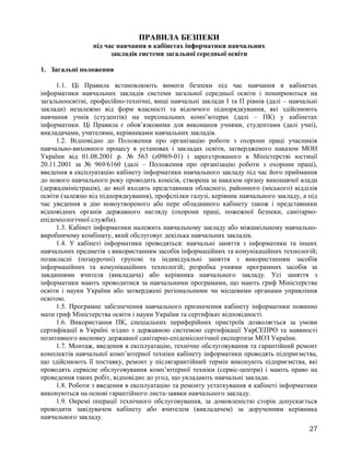 ПРАВИЛА БЕЗПЕКИ
під час навчання в кабінетах інформатики навчальних
закладів системи загальної середньої освіти
1. Загальні положення
1.1. Ці Правила встановлюють вимоги безпеки під час навчання в кабінетах
інформатики навчальних закладів системи загальної середньої освіти і поширюються на
загальноосвітні, професійно-технічні, вищі навчальні заклади І та П рівнів (далі – навчальні
заклади) незалежно від форм власності та відомчого підпорядкування, які здійснюють
навчання учнів (студентів) на персональних комп’ютерах (далі – ПК) у кабінетах
інформатики. Ці Правила є обов’язковими для виконання учнями, студентами (далі учні),
викладачами, учителями, керівниками навчальних закладів.
1.2. Відповідно до Положення про організацію роботи з охорони праці учасників
навчально-виховного процесу в установах і закладах освіти, затвердженого наказом МОН
України від 01.08.2001 р. № 563 (z0969-01) і зареєстрованого в Міністерстві юстиції
20.11.2001 за № 969/6160 (далі – Положення про організацію роботи з охорони праці),
введення в експлуатацію кабінету інформатики навчального закладу під час його приймання
до нового навчального року проводить комісія, створена за наказом органу виконавчої влади
(держадміністрація), до якої входять представники обласного, районного (міського) відділів
освіти (залежно від підпорядкування), профспілки галузі, керівник навчального закладу, а під
час уведення в дію новоутвореного або пере обладнаного кабінету також і представники
відповідних органів державного нагляду (охорони праці, пожежної безпеки, санітарно-
епідеміологічної служби).
1.3. Кабінет інформатики належить навчальному закладу або міжшкільному навчально-
виробничому комбінату, який обслуговує декілька навчальних закладів.
1.4. У кабінеті інформатики проводяться: навчальні заняття з інформатики та інших
навчальних предметів з використанням засобів інформаційних та комунікаційних технологій;
позакласні (позаурочні) групові та індивідуальні заняття з використанням засобів
інформаційних та комунікаційних технологій; розробка учнями програмних засобів за
завданнями вчителя (викладача) або керівника навчального закладу. Усі заняття з
інформатики мають проводитися за навчальними програмами, що мають гриф Міністерства
освіти і науки України або затверджені регіональними чи місцевими органами управління
освітою.
1.5. Програмне забезпечення навчального призначення кабінету інформатики повинно
мати гриф Міністерства освіти і науки України та сертифікат відповідності.
1.6. Використання ПК, спеціальних периферійних пристроїв дозволяється за умови
сертифікації в Україні згідно з державною системою сертифікації УкрСЕПРО та наявності
позитивного висновку державної санітарно-епідеміологічної експертизи МОЗ України.
1.7. Монтаж, введення в експлуатацію, технічне обслуговування та гарантійний ремонт
комплектів навчальної комп’ютерної техніки кабінету інформатики проводять підприємства,
що здійснюють її поставку, ремонт у післягарантійний термін виконують підприємства, які
проводять сервісне обслуговування комп’ютерної техніки (сервіс-центри) і мають право на
проведення таких робіт, відповідно до угод, що укладають навчальні заклади.
1.8. Роботи з введення в експлуатацію та ремонту устаткування в кабінеті інформатики
виконуються на основі гарантійного листа-заявки навчального закладу.
1.9. Окремі операції технічного обслуговування, за домовленістю сторін допускається
проводити завідувачем кабінету або вчителем (викладачем) за дорученням керівника
навчального закладу.
27
 