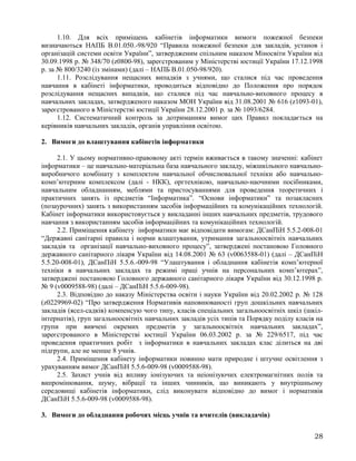 1.10. Для всіх приміщень кабінетів інформатики вимоги пожежної безпеки
визначаються НАПБ В.01.050.-98/920 “Правила пожежної безпеки для закладів, установ і
організацій системи освіти України”, затвердженим спільним наказом Міносвіти України від
30.09.1998 р. № 348/70 (z0800-98), зареєстрованим у Міністерстві юстиції України 17.12.1998
р. за № 800/3240 (із змінами) (далі – НАПБ В.01.050-98/920).
1.11. Розслідування нещасних випадків з учнями, що сталися під час проведення
навчання в кабінеті інформатики, проводиться відповідно до Положення про порядок
розслідування нещасних випадків, що сталися під час навчально-виховного процесу в
навчальних закладах, затвердженого наказом МОН України від 31.08.2001 № 616 (z1093-01),
зареєстрованого в Міністерстві юстиції України 28.12.2001 р. за № 1093/6284.
1.12. Систематичний контроль за дотриманням вимог цих Правил покладається на
керівників навчальних закладів, органів управління освітою.
2. Вимоги до влаштування кабінетів інформатики
2.1. У цьому нормативно-правовому акті термін вживається в такому значенні: кабінет
інформатики – це навчально-матеріальна база навчального закладу, міжшкільного навчально-
виробничого комбінату з комплектом навчальної обчислювальної техніки або навчально-
комп’ютерним комплексом (далі - НКК), оргтехнікою, навчально-наочними посібниками,
навчальним обладнанням, меблями та пристосуваннями для проведення теоретичних і
практичних занять із предметів “Інформатика”. “Основи інформатики” та позакласних
(позаурочних) занять з використанням засобів інформаційних та комунікаційних технологій.
Кабінет інформатики використовується у викладанні інших навчальних предметів, трудового
навчання з використанням засобів інформаційних та комунікаційних технологій.
2.2. Приміщення кабінету інформатики має відповідати вимогам: ДСанПіН 5.5.2-008-01
“Державні санітарні правила і норми влаштування, утримання загальноосвітніх навчальних
закладів та організації навчально-виховного процесу”, затверджені постановою Головного
державного санітарного лікаря України від 14.08.2001 № 63 (v0063588-01) (далі – ДСанПіН
5.5.20-008-01), ДСанПіН 5.5.6.-009-98 “Улаштування і обладнання кабінетів комп’ютерної
техніки в навчальних закладах та режимі праці учнів на персональних комп’ютерах”,
затверджені постановою Головного державного санітарного лікаря України від 30.12.1998 р.
№ 9 (v0009588-98) (далі – ДСанПіН 5.5.6-009-98).
2.3. Відповідно до наказу Міністерства освіти і науки України від 20.02.2002 р. № 128
(z0229969-02) “Про затвердження Нормативів наповнюваності груп дошкільних навчальних
закладів (ясел-садків) компенсую чого типу, класів спеціальних загальноосвітніх шкіл (шкіл-
інтернатів), груп загальноосвітніх навчальних закладів усіх типів та Порядку поділу класів на
групи при вивчені окремих предметів у загальноосвітніх навчальних закладах”,
зареєстрованого в Міністерстві юстиції України 06.03.2002 р. за № 229/6517, під час
проведення практичних робіт з інформатики в навчальних закладах клас ділиться на дві
підгрупи, але не менше 8 учнів.
2.4. Приміщення кабінету інформатики повинно мати природне і штучне освітлення з
урахуванням вимог ДСанПіН 5.5.6-009-98 (v0009588-98).
2.5. Захист учнів від впливу іонізуючих та неіонізуючих електромагнітних полів та
випромінювання, шуму, вібрації та інших чинників, що виникають у внутрішньому
середовищі кабінетів інформатики, слід виконувати відповідно до вимог і нормативів
ДСанПіН 5.5.6-009-98 (v0009588-98).
3. Вимоги до обладнання робочих місць учнів та вчителів (викладачів)
28
 