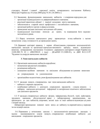 стандарту базової і повної середньої освіти, затвердженого постановою Кабінету
Міністрів України від 14 січня 2004 року N 24 ( 24-2004-п ).
2.2. Завданням функціонування навчальних кабінетів є створення передумов для:
- організації індивідуального та диференційованого навчання;
- реалізації практично-дійової і творчої складових змісту навчання;
- забезпечення в старшій школі профільного і поглибленого навчання;
- організації роботи гуртків та факультативів;
- проведення засідань шкільних методичних об'єднань;
- індивідуальної підготовки вчителя до занять та підвищення його науково-
методичного рівня.
2.3. Перед початком навчального року проводиться огляд кабінетів з метою
визначення стану готовності їх до проведення занять.
2.4. Державні санітарні правила і норми облаштування, утримання загальноосвітніх
навчальних закладів та організації навчально-виховного процесу мають відповідати
вимогам, затвердженим постановою Головного державного санітарного лікаря України від
14.08.2001 N 63 ( v0063588-01 ) (далі - ДСанПіН 5.5.2.008-01), та ДБН В.2.2-3-97
"Будинки та споруди навчальних закладів".
3. Типи навчальних кабінетів
3.1. Організація навчальних кабінетів передбачає:
- визначення предметної специфіки;
- розміщення кабінетів;
- оснащення засобами навчання та шкільним обладнанням за єдиними вимогами
до упорядкування та удосконалення
- організаційно-педагогічних умов функціонування цих кабінетів.
3.2. У закладах можуть створюватись такі типи навчальних кабінетів:
- кабінети з окремих предметів;
- комбіновані кабінети з декількох споріднених предметів - класна кімната з
набором навчально-методичної інформації та матеріально-технічного забезпечення
для декількох предметів.
3.3. У закладах створюються кабінети: фізики, інформатики, біології, хімії, майстерень
трудового навчання, обслуговуючої праці з лабораторними приміщеннями, що
прилягають до цих кабінетів, спортивні, актові зали та інші кабінети відповідно до умов
і потреб закладу.
Лабораторні приміщення повинні мати вихід до кабінету та окремий вихід у коридор
чи на подвір'я школи.
3.4. Переважно у початкових школах і загальноосвітніх навчальних закладах з
малою наповнюваністю класів можуть створюватися комбіновані кабінети для
викладання споріднених предметів.
3
 
