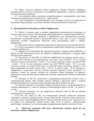 4.6. Перед початком навчання вчитель (викладач) повинен візуально перевірити
непошкодженість захисного заземлення в тих кабінетах інформатики, у яких це заземлення
виконано відкритим проводом.
4.7. Слід вимикати кабель живлення електрообладнання з електромережі, якщо воно
залишається непрацюючим на тривалий час – добу і більше.
4.8. У разі несправності електрообладнання, його складових частин слід звернутися до
працівників сервіс-центрів, не починати повторне вмикання або ремонт самостійно.
5. Організація безпечної роботи в кабінеті інформатики
5.1. Робота з охорони праці в кабінеті інформатики організовується відповідно до
статуту навчального закладу, Положення про організацію роботи з охорони праці (z0969-01).
5.2. На початку вивчення предметів з інформатики учні закріплюються вчителем
(викладачем) за робочими місцями з урахуванням зросту, стану зору та слуху. У випадку
навчальної потреби допускається тимчасова зміна розташування учнів у кабінеті
інформатики.
5.3. Позакласні заняття з інформатики проводяться в присутності вчителів (викладачів).
5.4. Учителі (викладачі) стежать за виконанням учнями вимог безпеки під час навчання
в кабінеті інформатики.
5.5. Відповідно до Положення про організацію роботи з охорони праці (z0969-01) до
роботи на ПК допускаються учні, які пройшли первинний інструктаж з охорони праці
(безпеки життєдіяльності).
5.6. Відповідно до ДСанПіН 5.5.6-009-98 (v0009588-98) безперервна робота учнів з
екраном відео монітора не має перевищувати: для учнів І класу (6 років) – 10 хв. за одну
навчальну годину; для учнів П-V – класів - 15 хв. за одну навчальну годину; для учнів VI-VII
– класів – 20 хв. за одну навчальну годину; для учнів VШ-ІХ класів – 25 хв. за одну
навчальну годину; для учнів Х-ХП класів та студентів вищих навчальних закладів І та П
рівнів акредитації на першій годині занять – 30 хв., на другій годині – 20 хв. Навчання з
інформатики в навчальних закладах системи загальної середньої освіти передбачає 1-2
навчальні години на тиждень залежно від освітнього рівня відповідно до Базового
навчального плану загальноосвітніх навчальних закладів, затвердженого Кабінетом Міністрів
України.
5.7. Навчання на ПК має проводитися з урахуванням можливостей кожного учня в
індивідуальному режимі, який визначає вчитель. Початок і закінчення занять з кожною
групою учнів фіксується в журналі обліку використання ПК відповідно до віку.
5.8. Загальна тривалість позакласних та факультативних занять з основ інформатики не
повинна перевищувати 2 годин на тиждень, а безпосередньої роботи на ПК – не більше 1
години.
5.9. Загальна тривалість під час профільного навчання учнів на ПК не повинна
перевищувати 2 годин на день.
5.10. Під час занять на ПК для попередження розвитку перевтоми необхідно
здійснювати комплекс профілактичних заходів (орієнтовний комплекс вправ міститься в
додатку), а саме: після безперервної роботи з екраном монітора згідно з п.5.6 – протягом 1,5-2
хв. вправи для профілактики зорової втоми; через 25-30 хв. роботи з використанням
комп’ютерів – протягом 5 хв. комплекс вправ для профілактики зорової і статичної втоми.
6. Обов’язки посадових осіб щодо забезпечення охорони праці під час
навчання в кабінеті інформатики
30
 