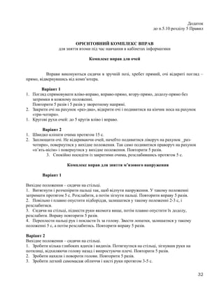 Додаток
до п.5.10 розділу 5 Правил
ОРІЄНТОВНИЙ КОМПЛЕКС ВПРАВ
для зняття втоми під час навчання в кабінетах інформатики
Комплекс вправ для очей
Вправи виконуються сидячи в зручній позі, хребет прямий, очі відкриті погляд –
прямо, відвернувшись від комп’ютера.
Варіант 1
1. Погляд спрямовувати вліво-вправо, вправо-прямо, вгору-прямо, додолу-прямо без
затримки в кожному положенні.
Повторити 5 разів і 5 разів у зворотному напрямі.
2. Закрити очі на рахунок «раз-два», відкрити очі і подивитися на кінчик носа на рахунок
«три-чотири».
1. Кругові рухи очей: до 5 кругів вліво і вправо.
Варіант 2
1. Швидко кліпати очима протягом 15 с.
2. Заплющити очі. Не відкриваючи очей, начебто подивитися ліворуч на рахунок _раз-
чотири», повернутися у вихідне положення. Так само подивитися праворуч на рахунок
«п’ять-вісім» і повернутися у вихідне положення. Повторити 5 разів.
3. Спокійно посидіти із закритими очима, розслабившись протягом 5 с.
Комплекс вправ для зняття м’язового напруження
Варіант 1
Вихідне положення – сидячи на стільці.
1. Витягнути і розчепірити пальці так, щоб відчути напруження. У такому положенні
затримати протягом 5 с. Розслабити, а потім зігнути пальці. Повторити вправу 5 разів.
2. Повільно і плавно опустити підборіддя, залишатися у такому положенні 2-3 с, і
розслабитися.
3. Сидячи на стільці, піднести руки якомога вище, потім плавно опустити їх додолу,
розслабити. Вправу повторити 5 разів.
4. Переплести пальці рук і покласти їх за голову. Звести лопатки, залишатися у такому
положенні 5 с, а потім розслабитись. Повторити вправу 5 разів.
Варіант 2
Вихідне положення – сидячи на стільці.
1. Зробити кілька глибоких вдихів і видихів. Потягнутися на стільці, зігнувши руки на
потилиці, відхиляючи голову назад і випростуючи плечі. Повторити 5 разів.
2. Зробити нахили і повороти голови. Повторити 5 разів.
3. Зробити легкий самомасаж обличчя і кисті руки протягом 3-5 с.
32
 