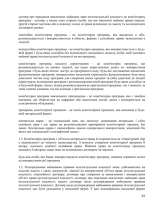 договір про передання виключних майнових прав інтелектуальної власності на комп'ютерну
програму - договір, у якому одна сторона (особа, що має виключні майнові права) передає
другій стороні частково або в повному складі ці права відповідно до закону та на визначених
договором умовах;
ліцензійна комп'ютерна програма - це комп'ютерна програма, яка вводиться в обіг,
розповсюджується і використовується в обсягах, формах і способами, прямо зазначеними в
ліцензії;
неліцензійна комп'ютерна програма - це комп'ютерна програма, яка використовується у будь-
якій формі і будь-яким способом без відповідного письмового дозволу особи, якій належать
майнові права інтелектуальної власності на цю програму;
комп'ютерна програма вільного користування - це комп'ютерна програма, що
розповсюджується на умовах ліцензії, що надає користувачеві дозвіл на: використання
програми з будь-якою метою; доступ до програмного коду; будь-які дослідження механізмів
функціонування програми; використання механізмів (принципів) функціонування будь-яких
довільних частин коду програми для створення інших програм та (або) адаптації до потреб
користувача; відтворення програми і розповсюдження копій програми будь-яким способом та
в будь-якій формі; зміни і вільне розповсюдження як оригінальної програми, так і зміненої, за
тими самими умовами, під які підпадає і оригінальна програма;
комп'ютерна програма навчального призначення - це комп'ютерна програма, яка є засобом
навчання, що зберігається на цифрових або аналогових носіях даних і відтворюється на
електронному обладнанні;
примірник комп'ютерної програми - це копія комп'ютерної програми, яка виконана в будь-
якій матеріальній формі;
контрольна марка - це спеціальний знак, що засвідчує дотримання авторських і (або)
суміжних прав і дає право на розповсюдження примірників комп'ютерних програм, баз
даних. Контрольна марка є самоклейним знаком одноразового використання, зовнішній бік
якого має спеціальний голографічний захист.
1.2. Комп'ютерна програма є об'єктом авторського права й охороняється як літературний твір
у відповідності до чинного законодавства. З моменту створення комп'ютерної програми її
автору, належать особисті немайнові права. Майнові права на комп'ютерну програму
належать її авторові, якщо інше не встановлено договором чи законом.
Будь-яка особа, яка бажає використовувати комп'ютерну програму, повинна отримати дозвіл
на використання цієї програми.
1.3. Розпоряджання майновими правами інтелектуальної власності може здійснюватись на
підставі одного з таких документів: ліцензії на використання об'єкта права інтелектуальної
власності; ліцензійного договору; договору про створення за замовленням і використання
об'єкта права інтелектуальної власності; договору про передання виключних майнових прав
інтелектуальної власності; іншого договору щодо розпоряджання майновими правами
інтелектуальної власності. Договір щодо розпоряджання майновими правами інтелектуальної
власності має бути укладеним у письмовій формі. У разі недодержання письмової форми
35
 