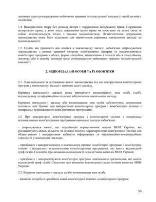 договору щодо розпоряджання майновими правами інтелектуальної власності такий договір є
недійсним.
1.4. Використання твору без дозволу автора є порушенням авторського права. Порушення
авторського права, у тому числі невизнання цього права чи посягання на нього тягне за
собою відповідальність згідно з чинним законодавством. Незабезпечення дотримання
законодавства може бути підставою для притягнення керівника навчального закладу до
відповідальності.
1.5. Особи, що працюють або вчаться в навчальному закладі, зобов'язані дотримуватися
законодавства з питань правової охорони комп'ютерних програм та використовувати
комп'ютерні програми в обсязі, формі, способом, визначеними в ліцензії або в ліцензійному
договорі, або в іншому договорі щодо розпорядження майновими правами інтелектуальної
власності.
2. ВІДПОВІДАЛЬНІ ОСОБИ ТА ЇХ ОБОВ'ЯЗКИ
2.1. Відповідальним за дотримання вимог законодавства під час використання комп'ютерних
програм у навчальному закладі є керівник цього закладу.
Керівник навчального закладу може призначити вповноважену ним особу (осіб),
відповідальну за інформаційно-технічне забезпечення навчального закладу.
Керівник навчального закладу або вповноважена ним особа забезпечують дотримання
положень цих Правил при використанні комп'ютерних програм і комп'ютерної техніки з
попередньо встановленими комп'ютерними програмами.
2.2. При використанні комп'ютерних програм і комп'ютерної техніки з попередньо
встановленими комп'ютерними програмами навчальні заклади зобов'язані:
- дотримуватися вимог, що передбачені нормативними актами МОН України, які
регламентують склад, кількість та основні технічні характеристики комп'ютерної техніки для
облаштування і використання кабінетів інформатики та інформаційно-комунікаційних
технологій у навчальних закладах;
- придбавати і використовувати в навчальному процесі комп'ютерні програми і комп'ютерну
техніку з попередньо встановленими комп'ютерними програмами, що мають відповідний
гриф та/або Свідоцтво про визнання відповідності педагогічним вимогам МОН України;
- придбавати і використовувати комп'ютерні програми навчального призначення, що мають
відповідний гриф та/або Свідоцтво про визнання відповідності педагогічним вимогам МОН
України.
2.3. Керівник навчального закладу та/або вповноважена ним особа:
- визначає потреби в придбанні нової комп'ютерної техніки і комп'ютерних програм;
36
 