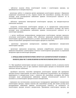 - забезпечує ведення обліку комп'ютерної техніки і комп'ютерних програм, що
придбаваються та використовуються;
- організовує роботу із створення архівів примірників комп'ютерних програм і збереження
супровідної документації до них, зокрема ліцензії або ліцензійного договору, або іншого
договору щодо розпорядження майновими правами інтелектуальної власності на ці
комп'ютерні програми;
- забезпечує проведення інвентаризації комп'ютерних програм, що використовуються
навчальним закладом;
- контролює встановлення комп'ютерних програм та їх використання користувачами
комп'ютерної техніки, перевіряє наявність ліцензії або ліцензійного договору, або іншого
договору щодо розпорядження майновими правами інтелектуальної власності на ці
комп'ютерні програми;
- з метою запобігання неправомірному використанню комп'ютерних програм проводить
легалізацію комп'ютерних програм, тобто забезпечує приведення використання наявних
комп'ютерних програм у відповідність до вимог законодавства про авторське право шляхом
заміни неліцензійних примірників комп'ютерних програм на ліцензійні;
- організовує проведення щоквартальних перевірок правомірності використання
комп'ютерних програм;
- організовує проведення інструктажу, навчання співробітників навчального закладу
правилам поводження з комп'ютерною технікою і комп'ютерними програмами та дотримання
авторських прав на комп'ютерні програми.
3. ПРИДБАННЯ КОМП'ЮТЕРНИХ ПРОГРАМ І КОМП'ЮТЕРНОЇ ТЕХНІКИ З
ПОПЕРЕДНЬО ВСТАНОВЛЕНИМИ КОМП'ЮТЕРНИМИ ПРОГРАМАМИ
3.1. При придбанні комп'ютерних програм за рахунок державних коштів, за рахунок коштів
юридичних/фізичних осіб чи при отриманні комп'ютерних програм на безоплатній основі
навчальні заклади зобов'язані:
- придбавати виключно ліцензійні примірники комп'ютерних програм або примірники
програм вільного користування, які мають бути забезпечені документацією, що підтверджує
правомірність їх використання згідно з ліцензією або ліцензійним договором, або іншим
договором щодо розпорядження майновими правами інтелектуальної власності чи
належність до комп'ютерних програм вільного використання;
- отримувати від постачальника документальне підтвердження правомірності використання
комп'ютерних програм, зокрема ліцензію або ліцензійний договір, або інший договір щодо
розпорядження майновими правами інтелектуальної власності чи належності до
комп'ютерних програм вільного використання. Примірники комп'ютерних програм, що
37
 