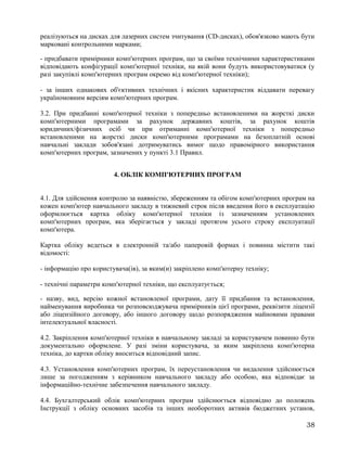 реалізуються на дисках для лазерних систем зчитування (CD-дисках), обов'язково мають бути
марковані контрольними марками;
- придбавати примірники комп'ютерних програм, що за своїми технічними характеристиками
відповідають конфігурації комп'ютерної техніки, на якій вони будуть використовуватися (у
разі закупівлі комп'ютерних програм окремо від комп'ютерної техніки);
- за інших однакових об'єктивних технічних і якісних характеристик віддавати перевагу
україномовним версіям комп'ютерних програм.
3.2. При придбанні комп'ютерної техніки з попередньо встановленими на жорсткі диски
комп'ютерними програмами за рахунок державних коштів, за рахунок коштів
юридичних/фізичних осіб чи при отриманні комп'ютерної техніки з попередньо
встановленими на жорсткі диски комп'ютерними програмами на безоплатній основі
навчальні заклади зобов'язані дотримуватись вимог щодо правомірного використання
комп'ютерних програм, зазначених у пункті 3.1 Правил.
4. ОБЛІК КОМП'ЮТЕРНИХ ПРОГРАМ
4.1. Для здійснення контролю за наявністю, збереженням та обігом комп'ютерних програм на
кожен комп'ютер навчального закладу в тижневий строк після введення його в експлуатацію
оформлюється картка обліку комп'ютерної техніки із зазначенням установлених
комп'ютерних програм, яка зберігається у закладі протягом усього строку експлуатації
комп'ютера.
Картка обліку ведеться в електронній та/або паперовій формах і повинна містити такі
відомості:
- інформацію про користувача(ів), за яким(и) закріплено комп'ютерну техніку;
- технічні параметри комп'ютерної техніки, що експлуатується;
- назву, вид, версію кожної встановленої програми, дату її придбання та встановлення,
найменування виробника чи розповсюджувача примірників цієї програми, реквізити ліцензії
або ліцензійного договору, або іншого договору щодо розпорядження майновими правами
інтелектуальної власності.
4.2. Закріплення комп'ютерної техніки в навчальному закладі за користувачем повинно бути
документально оформлене. У разі зміни користувача, за яким закріплена комп'ютерна
техніка, до картки обліку вноситься відповідний запис.
4.3. Установлення комп'ютерних програм, їх переустановлення чи видалення здійснюється
лише за погодженням з керівником навчального закладу або особою, яка відповідає за
інформаційно-технічне забезпечення навчального закладу.
4.4. Бухгалтерський облік комп'ютерних програм здійснюється відповідно до положень
Інструкції з обліку основних засобів та інших необоротних активів бюджетних установ,
38
 