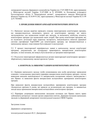 затвердженої наказом Державного казначейства України від 17.07.2000 N 64, зареєстрованим
у Міністерстві юстиції України 31.07.2000 за N 459/4680, та Положення (стандарту)
бухгалтерського обліку 8 "Нематеріальні активи", затвердженого наказом Міністерства
фінансів України від 18.10.99 N 242, зареєстрованим у Міністерстві юстиції України 02.11.99
за N 750/4043.
5. ПРОВЕДЕННЯ ІНВЕНТАРИЗАЦІЇ КОМП'ЮТЕРНИХ ПРОГРАМ
5.1. Навчальні заклади щорічно проводять планову інвентаризацію комп'ютерних програм,
що використовуються, визначають вимоги до комп'ютерних програм, які мають
застосовуватись для задоволення потреб цих закладів, та визначають необхідну кількість
комп'ютерних програм для задоволення таких потреб. При цьому комп'ютерні програми, які
не підлягають легалізації через моральну застарілість, невідповідність вимогам державної
системи сертифікації УкрСЕПРО для комп'ютерних програм, що використовуються у
навчальному процесі, тощо повинні бути виведені із експлуатації.
5.2. У процесі інвентаризації перевіряються: наявні в навчальному закладі комп'ютерні
програми; документація, що підтверджує правомірність використання комп'ютерних
програм, та інші питання, які можуть бути включені до програми інвентаризації.
5.3. Результати інвентаризації оформлюються актами інвентаризації комп'ютерних програм і
зберігаються у навчальному закладі протягом 3 років.
6. КОНТРОЛЬ ЗА ВИКОРИСТАННЯМ КОМП'ЮТЕРНИХ ПРОГРАМ
6.1. Керівник навчального закладу та/або уповноважена ним особа організовує проведення
планових і позапланових (раптових) перевірок використання комп'ютерних програм з метою
виявлення випадків невідповідності їх використання положенням чинного законодавства і
цих Правил та виявлення фактів використання неліцензійних примірників комп'ютерних
програм.
При виявленні фактів використання неліцензійних примірників комп'ютерних програм
з'ясовуються причини й умови, які привели до встановлення цих програм, та вживаються
заходи щодо припинення використання неліцензійних комп'ютерних програм.
6.2. Перевірки дотримання навчальними закладами положень цих Правил мають право
здійснювати центральні і місцеві органи управління освітою, Державна інспекція навчальних
закладів та Державний департамент інтелектуальної власності МОН України.
Заступник голови
Державного департаменту
інтелектуальної власності В. С. Дмитришин
39
 