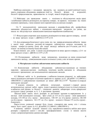 Найбільш доцільним є поєднання предметів, що належать до однієї освітньої галузі,
мають споріднене обладнання, наприклад хімії та біології, фізики й астрономії,
біології і природознавства, правознавства та історії, мови й літератури тощо.
3.5. Майстерні для проведення занять з технічних та обслуговуючих видів праці
і комбіновані кабінети розміщують на першому поверсі, як правило, ізольовано від інших
основних приміщень, і вони повинні мати окремий вихід на шкільне подвір'я.
3.6. У загальноосвітніх навчальних закладах з допрофесійним або професійним
навчанням обладнується кабінет з відповідних навчальних дисциплін (за умови, що
школа не обслуговується міжшкільним навчально-виробничим комбінатом).
3.7. Фізкультурно-спортивні зали належить розміщувати не вище другого поверху, актові
- не вище третього згідно з ДБН В.2.2-3-97 п.3.8.
3.8. Для дотримання безпечності руху учнів під час перерв розміщення кабінетів (якщо
у школі існує кабінетна система) на поверхах здійснюється шляхом поєднання на
одному поверсі (в одному блоці або секції закладу) кабінетів для 5-9 класів, для 10-12
класів - на іншому (в іншому блоці або секції).
Класні кімнати для учнів 1 класів слід розміщувати не вище другого поверху, а 2-4 - не
вище третього згідно з ДБН В.2.2-3-97 п.3.29.
3.9. Розташування кабінетів може змінюватись відповідно до зміни спеціалізації
навчального закладу, співвідношення класів та кількості учнів у них чи інших причин.
4. Матеріально-технічне забезпечення навчальних кабінетів
4.1. Комплектація кабінетів обладнанням здійснюється відповідно до типових
переліків навчально-наочних посібників, технічних засобів навчання та обладнання
загального призначення для загальноосвітніх навчальних закладів.
4.2. Шкільні меблі та їх розміщення у кабінетах (класних кімнатах) та майстернях
мають відповідати санітарно-гігієнічним правилам та нормам (п.8.2 ДСанПіН 5.5.2.008-01 (
v0063588-01 ) і здійснюватися відповідно до вимог ДБН В.2.2-3-97 "Будинки та споруди
навчальних закладів".
У класних кімнатах та кабінетах початкової, основної і старшої школи
встановлюються шкільні меблі: парти, (одно-) двомісні учнівські столи та стільці учнівські,
в кабінетах хімії, фізики та біології - спеціальні двомісні лабораторні столи, прикріплені
до підлоги (трьох розмірів за 4, 5, 6 ростовими групами).
Шкільні меблі мають шість розмірів за ростовими групами та маркуванням їх у
вигляді ліній відповідного кольору. Зріст учнів до 115 см (1-а група) - лінія оранжевого
кольору, 115-130 см (2-а група) - фіолетового, 130-145 см (3-а група) - жовтого, 146-160
см (4-а група) - червоного, 161-175 см (5-а група) - зеленого і більше 175 см (6-а група) -
блакитного.
Парти (столи учнівські) повинні бути тільки стандартні, при цьому стіл і стілець
мають бути однієї групи (п. 8.2. ДСанПіН 5.5.2.008-01 ( v0063588-01 ).
У кожному кабінеті (класній кімнаті) слід передбачити наявність меблів двох-трьох
розмірів з перевагою одного з них або трансформативних столів зі зміною висоти
згідно з антропомітричними даними школярів.
4
 