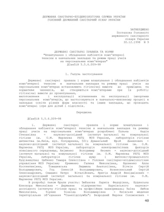 ДЕРЖАВНА САНІТАРНО-ЕПІДЕМІОЛОГІЧНА СЛУЖБА УКРАЇНИ
ГОЛОВНИЙ ДЕРЖАВНИЙ САНІТАРНИЙ ЛІКАР УКРАЇНИ
ЗАТВЕРДЖЕНО
Постанова Головного
державного санітарного
лікаря України
30.12.1998 N 9
ДЕРЖАВНІ САНІТАРНІ ПРАВИЛА ТА НОРМИ
"Влаштування і обладнання кабінетів комп'ютерної
техніки в навчальних закладах та режим праці учнів
на персональних комп'ютерах"
ДСанПіН 5.5.6.009-98
1. Галузь застосування
Державні санітарні правила і норми влаштування і обладнання кабінетів
комп'ютерної техніки в навчальних закладах та режиму праці учнів на
персональних комп'ютерах встановлюють гігієнічні вимоги до приміщень та
нормативи чинників, що створюються комп'ютерами при їх роботі;
гігієнічні вимоги до проектування,
виготовлення і експлуатації вітчизняних та експлуатації імпортних
персональних комп'ютерів, що застосовуються в навчально-виховному процесі в
закладах освіти різних форм власності та інших закладах, що проводять
комп'ютерні ігри для дітей і підлітків.
Передмова
ДСанПіН 5.5.6.009-98
1. Державні санітарні правила і норми влаштування і
обладнання кабінетів комп'ютерної техніки в навчальних закладах та режиму
праці учнів на персональних комп'ютерах розроблені Полька Надія
Степанівна - науково-дослідний інститут загальної та комунальної
гігієни ім. О.М. Марзеєва УНГЦ МОЗ України, лабораторія гігієни
дитинства (м.Київ, вул. Попудренка, 50); Думанський Юрій Данилович -
науково-дослідний інститут загальної та комунальної гігієни ім. О.М.
Марзеєва УНГЦ МОЗ України, лабораторія електромагнітних факторів
зовнішнього середовища, Акіменко Володимир Якович - науково-дослідний
інститут загальної та комунальної гігієни ім. О.М. Марзеєва УНГЦ МОЗ
України, лабораторія гігієни шуму і житлово-громадського
будівництва; Цибенко Тамара Олексіївна - Головне санітарно-епідеміологічне
управління МОЗ України; Єременко Галина Миколаївна, Вдовенко Алла
Костянтинівна, Томашевська Людмила Анатоліївна, Біткін Сергій
Володимирович, Гоц Олексій Володимирович, Вознесенський Сергій
Олександрович, Семашко Петро Віталійович, Яригін Андрій Веніамінович -
науково-дослідний інститут загальної та комунальної гігієни ім. О.М.
Марзеєва УНГЦ МОЗ України.
В розробці також брали участь: Зюбанова Лариса Федорівна, Будянська
Елеонора Миколаївна - Державне підприємство Харківського науково-
дослідного інституту гігієни праці та професійних захворювань; Заїка Любов
Миколаївна, Зірник Зінаїда Володимирівна - Київське медичне
територіальне об'єднання "Санепідслужба"; Безродний Марлен Соломонович -
40
 