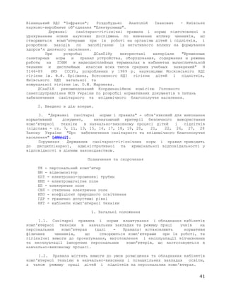 Вінницький НДІ "Інфракон"; Роздобудько Анатолій Іванович - Київське
науково-виробниче об'єднання "Електронмаш".
Державні санітарно-гігієнічні правила і норми підготовлені з
урахуванням нових наукових досліджень по вивченню впливу чинників, що
створюються комп'ютерами при їх роботі на організм дітей і підлітків, і
розробкою заходів по запобіганню їх негативного впливу на формування
здоров'я дитячого населення.
При розробці ДСанПіНу використані матеріали "Временных
санитарных норм и правил устройства, оборудования, содержания и режима
работы на ПЭВМ и видеодисплейных терминалах в кабинетах вычислительной
техники и дисплейных классах всех типов средних учебных заведений" N
5146-89 (МЗ СССР), розроблених у 1989 р. науковцями Московського НДІ
гігієни ім. Ф.Ф. Ерісмана, Всесоюзного НДІ гігієни дітей і підлітків,
Київського НДІ загальної та
комунальної гігієни ім. О.М. Марзеєва.
ДСанПіН рекомендований Координаційною комісією Головного
санепідуправління МОЗ України по розробці нормативних документів з питань
забезпечення санітарного та епідемічного благополуччя населення.
2. Введено в дію вперше.
3. "Державні санітарні норми і правила" - обов'язковий для виконання
нормативний документ, визначаючий критерії безпечного використання
комп'ютерної техніки в навчально-виховному процесі дітей і підлітків
(підстава - ст. 7, 11, 13, 15, 16, 17, 18, 19, 20, 21, 22, 26, 27, 28
Закону України "Про забезпечення санітарного та епідемічного благополуччя
населення" [4004-12].
Порушення Державних санітарно-гігієнічних норм і правил приводить
до дисциплінарної, адміністративної та кримінальної відповідальності у
відповідності з діючим законодавством.
Позначення та скорочення
ПК - персональний комп'ютер
ВМ - відеомонітор
ЕПТ - електронно-променеві трубки
ЕМП - електромагнітне поле
ЕП - електричне поле
СЕП - статичне електричне поле
КПО - коефіцієнт природного освітлення
ГДР - гранично допустимі рівні
ККТ - кабінети комп'ютерної техніки
1. Загальні положення
1.1. Санітарні правила і норми влаштування і обладнання кабінетів
комп'ютерної техніки в навчальних закладах та режиму праці учнів на
персональних комп'ютерах (далі - Правила) встановлюють нормативи
фізичних чинників, що створюються комп'ютерами при їх роботі, та
гігієнічні вимоги до проектування, виготовлення і експлуатації вітчизняних
та експлуатації імпортних персональних комп'ютерів, що застосовуються в
навчально-виховному процесі.
1.2. Правила містять вимоги до умов розміщення та обладнання кабінетів
комп'ютерної техніки в навчально-виховних і позашкільних закладах освіти,
а також режиму праці дітей і підлітків на персональних комп'ютерах.
41
 