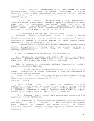 1.12. Державний санітарно-епідеміологічний нагляд за новими
(модернізованими) персональними комп'ютерами (призначеними для дитячого
контингенту користувачів), здійснюється на етапах їх розробки, прийомки
до виробництва, виробництва і надходження та експлуатації в навчально-
виховних закладах.
1.13. При порушенні "Санітарних норм і правил влаштування і
обладнання кабінетів комп'ютерної техніки в навчальних закладах та режиму
праці учнів на персональних комп'ютерах" винні притягуються до
дисциплінарної, адміністративної і кримінальної відповідальності
згідно Закону України "Про забезпечення санітарного та епідемічного
благополуччя населення" [4004-12], ст. 10, 19, 20, 24, 40.
1.14. З введенням в дію цих СанПіН втрачають силу:
- "Временные санитарно-гигиенические нормы и правила устройства,
оборудования, содержания и режима работы на персональных
электронно-вычислительных машинах и видеодислейных терминалах в кабинетах
вычислительной техники и дисплейных классах всех типов средних учебных
заведений" N 5146-89 от 20.10.89 г. (МЗ СССР);
- "Гигиенические и эргономические условия организации рабочих мест и
режима учебных занятий с применением средств вычислительной техники в
средней общеобразовательной школе", Київ, МОЗ України, 30.10.90 р.
(методичні рекомендації).
2. Вимоги до приміщень та розташування робочих місць з ПК
2.1. Приміщення, призначені для роботи з ПК, повинні мати природне
освітлення. Орієнтація вікон повинна бути на північ або північний схід,
вікна повинні мати жалюзі, які можна регулювати, або штори.
2.2. Не дозволяється розміщувати кабінети обчислювальної техніки у
підвальних приміщеннях будинків.
2.3. Кабінети, обладнані комп'ютерною технікою, в навчальних закладах
повинні розміщуватись в окремих приміщеннях з природним освітленням та
організованим обміном повітря.
Площа на одного учня, який працює за ПК, повинна складати не менше
6,0 кв. м, об'єм - не менше 20 куб. м. Площа учбових приміщень з ПК
повинна розраховуватись на півкласу учнів, але не
більш як 12 чоловік.
2.4. Стіни, стеля і підлога та обладнання кабінетів
комп'ютерної техніки повинні мати покриття із матеріалів з матовою фактурою
з коефіцієнтом відбиття: стін - 40-50 %, стелі - 70-80 %, підлоги - 20-30
%, предметів обладнання - 40-60 % (робочого столу - 40-50 %, корпуса
дисплею та клавіатури - 30-50 %, шаф та стелажів - 40-60 %).
2.5. Поверхня підлоги повинна мати антистатичне покриття та бути
зручною для вологого прибирання.
2.6. Забороняється використовувати для оздоблення інтер'єру приміщень
комп'ютерних класів полімерні матеріали (дерев'яно-стружкові
плити, шпалери, що придатні для миття, плівкові та рулонні
синтетичні матеріали, шаровий паперовий пластик та ін.), що виділяють у
повітря шкідливі хімічні речовини, які перевищують гранично допустимі
концентрації.
43
 