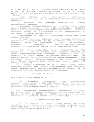 до 2 Кгц та 0,2 В/м у діапазонах частот 2 Кгц - 400 Кгц та 3 Мгц -
30 Мгц; за магнітною складовою не досягати 40 нТл в діапазоні
частот 50 Гц - 2 Кгц та 5 нТл в діапазонах частот 2 Кгц - 400 Кгц і 3 Мгц
- 30 Мгц.
4.3.4. Контроль рівнів електромагнітного випромінювання
відеодисплейних терміналів, ПК та інших електронних дисплейних приладів
виконується:
- виробником при проведенні перевірки якості кожного
відеодисплейного терміналу;
- установами санітарно-епідеміологічної служби Міністерства охорони
здоров'я України, що пройшли атестацію з фізичних факторів у Комітеті з
питань гігієнічного регламентування МОЗ України, при проведенні вибіркового
санітарного нагляду за відеодисплейною технікою заводу-виробника та
при ввезенні в Україну імпортної продукції;
- майстернями, що ремонтують відеодисплейну техніку, перед здачею
останньої замовнику.
З метою запобігання шкідливому впливу чинників, пов'язаних із
застосуванням відеотерміналів та ПК, на здоров'я дітей та підлітків
вищевказані вироби, що виробляються в Україні та мпортуються,
обов'язково підлягають державній санітарно-гігієнічній
експертизі на відповідність вимогам цих Санітарних норм та правил.
4.4. Середня напруженість статичного електричного поля (СЕП)
відеомонітора на умовній поверхні обличчя користувача шкільного віку
середніх антропометричних даних на відстані від екрана 0,30 м на осі,
нормальній до поверхні екрана, яка проходить через його центр, при
відносній вологості повітря не більше 30 % не повинна перевищувати 7 кВ/м
при тривалості роботи з ВМ, що не перевищує 1 годину на добу, та 3,5 кВ/м
при більшій тривалості роботи (вимоги щодо тривалості роботи з ВМ
викладені в розділі 9).
4.4.1. Середня напруженість СЕП ВМ на умовній поверхні обличчя
користувача шкільного віку середніх антропометричних даних визначається
шляхом множення показів вимірювача напруженості СЕП (додаток 2) на
поправковий коефіцієнт К, який розраховують за формулою:
К = 0,60 - 0,19 x d,
де d - розмір діагоналі екрана ВМ, м.
4.5. Потужність експозиційної лози невикористаного
іонізуючого випромінювання в будь-якій точці на відстані 0,05 м від всіх
поверхонь відеомонітора не повинна бути такою, щоб потужність
еквівалентної дози не перебільшувала 0,1 мбер/год.
4.6. Інтенсивність ультрафіолетового випромінювання на відстані
0,3 м від екрану не повинна перевищувати в діапазоні довжин хвиль 400-
320 нм - 2 Вт/кв. м, 320-280 нм - 0,002 Вт/кв. м, ультрафіолетового
випромінювання в діапазоні 280-200 нм - не повинно бути.
5. Вимоги до мікроклімату
5.1. В кабінетах та класах учбових закладів, де навчання
проводиться з застосуванням персональних комп'ютерів, температура повітря
повинна бути 19,5 +- 0,5 град. C , відносна вологість повітря 60 +- 5 %,
швидкість руху повітря не більше 0,1 м/с.
47
 