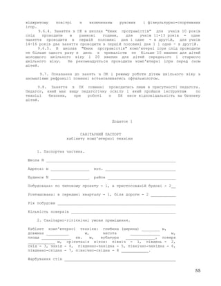 відкритому повітрі з включенням рухових і фізкультурно-спортивних
ігор.
9.6.4. Заняття з ПК в школах "Юних програмістів" для учнів 10 років
слід проводити в ранкові години, для учнів 11-13 років - одне
заняття проводити в першій половині дня і одне - в другій, для учнів
14-16 років два заняття проводити в першій половині дня 1 і одне - в другій.
9.6.5. В школах "Юних програмістів" комп'ютерні ігри слід проводити
не більше одного разу в день з тривалістю не більше 10 хвилин для дітей
молодшого шкільного віку і 20 хвилин для дітей середнього і старшого
шкільного віку. Не рекомендується проводити комп'ютерні ігри перед сном
дітей.
9.7. Показання до занять з ПК і режиму роботи дітям шкільного віку з
аномаліями рефракції повинні встановлюватись офтальмологом.
9.8. Заняття з ПК повинні проводитись лише в присутності педагога.
Педагог, який має вищу педагогічну освіту і який пройшов інструктаж по
техніці безпеки, при роботі з ПК несе відповідальність за безпеку
дітей.
Додаток 1
САНІТАРНИЙ ПАСПОРТ
кабінету комп'ютерної техніки
1. Паспортна частина.
Школа N _________________________________________________________
Адреса: м _________________ вул. _______________________________
Будинок N _________________ район ______________________________
Побудована: по типовому проекту - 1, в пристосованій будові - 2__
Розташована: в середині кварталу - 1, біля дороги - 2 ___________
Рік побудови ____________________________________________________
Кількість поверхів ______________________________________________
2. Санітарно-гігієнічні умови приміщення.
Кабінет комп'ютерної техніки: глибина (ширина) ________ м,
довжина __________ м, висота _____________ м,
площа _____________ кв. м, кубатура _____________, поверх
____________ м, орієнтація вікон: північ - 1, південь - 2,
схід - 3, захід - 4, південно-західна - 5, північно-західна - 6,
південно-східна - 7, північно-східна - 8 ____________.
Фарбування стін _________________________________________________
55
 