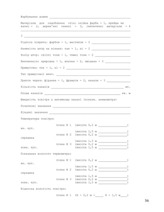 Фарбування дошки ________________________________________________
Матеріали для оздоблення стін: олійна фарба - 1, крейда чи
вапно - 2, дерев'яні панелі - 3, синтетичні матеріали - 4
_________________________________________________________________
3 _______________________________________________________________
Підлога покрита: фарбою - 1, мастикою - 2 _______________________
Наявність штор на вікнах: так - 1, ні - 2 _______________________
Колір штор: світлі тони - 1, темні тони - 2 _____________________
Вентиляція: природна - 1, штучна - 2, змішана - 3 _______________
Примусова: так - 1, ні - 2 ______________________________________
Тип примусової вент. ____________________________________________
Приток через: фіранки - 1, фрамуги - 2, канали - 3 ______________
Кількість каналів ___________________________________________ шт.
Площа каналів _____________________________________________ кв. м
Швидкість повітря у витяжному каналі (показн. анемометра)
Початкові значення ______________________________________________
Кінцеві значення ________________________________________________
Температура повітря:
точка N 1 (висота 0,2 м _________________)
вн. кут.
(висота 1,5 м _________________)
точка N 2 (висота 0,2 м _________________)
середина
(висота 1,5 м _________________)
точка N 3 (висота 0,2 м _________________)
зовн. кут. (висота 1,5 м _________________)
Показання вологого термометра:
точка N 1 (висота 0,2 м _________________)
вн. кут.
(висота 1,5 м _________________)
точка N 2 (висота 0,2 м _________________)
середина
(висота 1,5 м _________________)
точка N 3 (висота 0,2 м _________________)
зовн. кут. (висота 1,5 м _________________)
Відносна вологість повітря:
точка N 1 (Н - 0,2 м -_____ Н - 1,5 м____)
56
 
