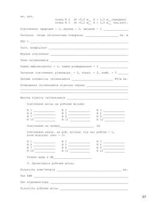 вн. кут.
точка N 2 (Н -0,2 м__ Н - 1,5 м__середина)
точка N 3 (Н -0,2 м__ Н - 1,5 м__ зов.кут).
Освітлення: природне - 1, штучне - 2, змішане - 3 _______________
Загальна площа світлоносних поверхонь ____________________ кв. м
КПО % ___________________________________________________________
Світ. коефіцієнт ________________________________________________
Штучне освітлення _______________________________________________
Типи світильників _______________________________________________
Лампи люмінесцентні - 1, лампи розжарювання - 2 _________________
Загальне освітлення: рівномірн. - 1, локал. - 2, комб. - 3 ______
Питома потужність світильників _________________________ ВТ/м кв.
Розміщення світильників відносно екрану _________________________
_________________________________________________________________
_________________________________________________________________
Висота підвісу світильників _____________________________________
Освітлення місць на робочих місцях:
N 1 _____________ N 2 _____________ N 3 _____________
N 4 _____________ N 5 _____________ N 6 _____________
N 7 _____________ N 8 _____________ N 9 _____________
N 10 ____________ N 11 ____________ N 12 ____________
Освітлення на вулиці____________________ LX
Освітлення штучн. на роб. місцях: під час роботи - 1,
коли відсутні учні - 2:
N 1 _____________ N 2 _____________ N 3 _____________
N 4 _____________ N 5 _____________ N 6 _____________
N 7 _____________ N 8 _____________ N 9 _____________
N 10 ____________ N 11 ____________ N 12 ____________
Рівень шуму в ДБ_______________________
3. Організація робочих місць.
Кількість комп'ютерів _______________________________________ шт.
Тип ЕВМ _________________________________________________________
Тип відеомонітора _______________________________________________
Кількість робочих місць _________________________________________
57
 