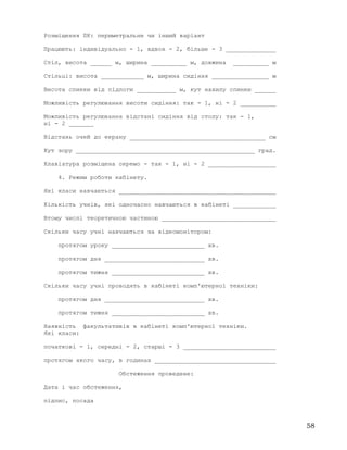 Розміщення ПК: периметральне чи інший варіант
Працюють: індивідуально - 1, вдвох - 2, більше - 3 ______________
Стіл, висота ______ м, ширина __________ м, довжина __________ м
Стільці: висота ____________ м, ширина сидіння ________________ м
Висота спинки від підлоги ___________ м, кут нахилу спинки ______
Можливість регулювання висоти сидіння: так - 1, ні - 2 __________
Можливість регулювання відстані сидіння від столу: так - 1,
ні - 2 _______
Відстань очей до екрану ______________________________________ см
Кут зору __________________________________________________ град.
Клавіатура розміщена окремо - так - 1, ні - 2 ___________________
4. Режим роботи кабінету.
Які класи навчаються ____________________________________________
Кількість учнів, які одночасно навчаються в кабінеті ____________
Втому числі теоретичною частиною ________________________________
Скільки часу учні навчаються за відеомонітором:
протягом уроку __________________________ хв.
протягом дня ____________________________ хв.
протягом тижня __________________________ хв.
Скільки часу учні проводять в кабінеті комп'ютерної техніки:
протягом дня ____________________________ хв.
протягом тижня __________________________ хв.
Наявність факультативів в кабінеті комп'ютерної техніки.
Які класи:
початкові - 1, середні - 2, старші - 3 __________________________
протягом якого часу, в годинах __________________________________
Обстеження проведене:
Дата і час обстеження,
підпис, посада
58
 