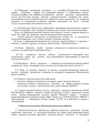 4.6. Лабораторні приміщення відповідно до специфіки обладнуються: витяжною
шафою, секційними шафами для збереження приладів та лабораторного посуду,
металевими шафами або сейфами для збереження хімічних реактивів, рукомийником,
столом для підготовки дослідів, приладів і навчально-наочних посібників для занять,
однотумбовим столом для роботи вчителя та лаборанта, столом з пристроями для зберігання
матеріалів та інструментів для ремонту приладів, пристроями для миття і сушіння
посуду та дистилятором, які монтуються на стіні.
4.7. Хімічний посуд зберігається у лабораторних приміщеннях, розташовується окремо у
залежності від розміру, виду і матеріалу (пластмаса, скло, метал), з якого він виготовлений.
Посуд для збереження реактивів повинен мати етикетки з чітким і яскравим написом їх
назви. Усі шафи для зберігання хімічних реактивів повинні замикатися.
Хімічні реактиви зберігаються та розміщуються залежно від їх властивостей
(гігроскопічні реактиви, легкі, горючі і органічні речовини, кислоти).
На посуді з отруйними речовинами має бути етикетка з написом "Отрута", з горючими -
етикетка з написом червоного кольору та знаком оклику - "Вогненебезпечно!"
4.8. Місця зберігання засобів навчання нумеруються і позначаються назвами на
етикетках, що заносяться до інвентарної книги.
4.9. Усі матеріальні цінності кабінету обліковуються в інвентарній книзі
встановленого зразка, яка повинна бути прошнурована, пронумерована та скріплена
печаткою (додаток 1).
4.10. Матеріальні об'єкти (предмети) і матеріали, що витрачаються в процесі роботи
(хімреактиви, посуд, міндобрива тощо), заносяться до матеріальної книги (додаток 2).
4.11. Облік та списання морально та фізично застарілого обладнання, навчально-
наочних посібників проводиться відповідно до інструкцій, затверджених Міністерством
фінансів України.
4.12. Кабінети і майстерні мають бути забезпечені:
- аптечкою з набором медикаментів для надання першої медичної допомоги;
- первинними засобами пожежогасіння відповідно до Правил пожежної безпеки
для закладів, установ і організацій системи освіти України ( z0800-98 ).
4.13. Вимоги пожежної безпеки для всіх навчальних приміщень визначаються НАПБ
В.01.050-98/920 Правила пожежної безпеки для закладів, установ і організацій системи
освіти України, затвердженими спільним наказом Міносвіти України і Головного
управління Державної пожежної охорони МВС України від 30.09.98 N 348/70 ( z0800-98 ),
зареєстрованим у Міністерстві юстиції України 17.12.98 за N 800/3240 (із змінами і
доповненнями).
5. Навчально-методичне забезпечення навчальних кабінетів
5.1. Навчально-методичне забезпечення кабінетів складається з навчальних програм,
підручників, навчальних та методичних посібників (не менше одного примірника кожної
назви) з предмета, типовими переліками навчально-наочних посібників та обладнання
6
 