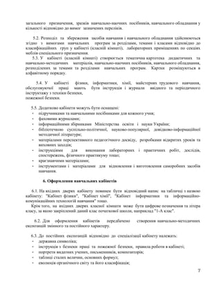 загального призначення, зразків навчально-наочних посібників, навчального обладнання у
кількості відповідно до вимог зазначених переліків.
5.2. Розподіл та збереження засобів навчання і навчального обладнання здійснюються
згідно з вимогами навчальних програм за розділами, темами і класами відповідно до
класифікаційних груп у кабінеті (класній кімнаті), лабораторних приміщеннях по секціях
меблів спеціального призначення.
5.3. У кабінеті (класній кімнаті) створюється тематична картотека дидактичних та
навчально-методичних матеріалів, навчально-наочних посібників, навчального обладнання,
розподілених за темами та розділами навчальних програм. Картки розміщуються в
алфавітному порядку.
5.4. У кабінеті фізики, інформатики, хімії, майстернях трудового навчання,
обслуговуючої праці мають бути інструкція і журнали ввідного та періодичного
інструктажу з техніки безпеки,
пожежної безпеки.
5.5. Додатково кабінети можуть бути оснащені:
- підручниками та навчальними посібниками для кожного учня;
- фаховими журналами;
- інформаційними збірниками Міністерства освіти і науки України;
- бібліотечкою суспільно-політичної, науково-популярної, довідково-інформаційної
методичної літератури;
- матеріалами перспективного педагогічного досвіду, розробками відкритих уроків та
виховних заходів;
- інструкціями для виконання лабораторних і практичних робіт, дослідів,
спостережень, фізичного практикуму тощо;
- краєзнавчими матеріалами;
- інструментами і матеріалами для відновлення і виготовлення саморобних засобів
навчання.
6. Оформлення навчальних кабінетів
6.1. На вхідних дверях кабінету повинен бути відповідний напис на табличці з назвою
кабінету: "Кабінет фізики", "Кабінет хімії", "Кабінет інформатики та інформаційно-
комунікаційних технологій навчання" тощо.
Крім того, на вхідних дверях класної кімнати може бути цифрове позначення та літера
класу, за якою закріплений даний клас початкової школи, наприклад "1-А клас".
6.2. Для оформлення кабінетів передбачено створення навчально-методичних
експозицій змінного та постійного характеру.
6.3. До постійних експозицій відповідно до спеціалізації кабінету належать:
- державна символіка;
- інструкція з безпеки праці та пожежної безпеки, правила роботи в кабінеті;
- портрети видатних учених, письменників, композиторів;
- таблиці сталих величин, основних формул;
- еволюція органічного світу та його класифікація;
7
 