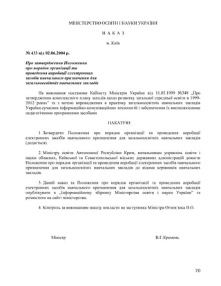 МІНІСТЕРСТВО ОСВІТИ І НАУКИ УКРАЇНИ
Н А К А З
м. Київ
№ 433 від 02.06.2004 р.
Про затвердження Положення
про порядок організації та
проведення апробації електронних
засобів навчального призначення для
загальноосвітніх навчальних закладів
На виконання постанови Кабінету Міністрів України від 11.03.1999 №348 „Про
затвердження комплексного плану заходів щодо розвитку загальної середньої освіти в 1999-
2012 роках” та з метою впровадження в практику загальноосвітніх навчальних закладів
України сучасних інформаційно-комунікаційних технологій і забезпечення їх високоякісними
педагогічними програмними засобами
НАКАЗУЮ:
1. Затвердити Положення про порядок організації та проведення апробації
електронних засобів навчального призначення для загальноосвітніх навчальних закладів
(додається).
2. Міністру освіти Автономної Республіки Крим, начальникам управлінь освіти і
науки обласних, Київської та Севастопольської міських державних адміністрацій довести
Положення про порядок організації та проведення апробації електронних засобів навчального
призначення для загальноосвітніх навчальних закладів до відома керівників навчальних
закладів.
3. Даний наказ та Положення про порядок організації та проведення апробації
електронних засобів навчального призначення для загальноосвітніх навчальних закладів
опублікувати в „Інформаційному збірнику Міністерства освіти і науки України” та
розмістити на сайті міністерства.
4. Контроль за виконанням наказу покласти на заступника Міністра Огнев’юка В.О.
Міністр В.Г.Кремень
70
 
