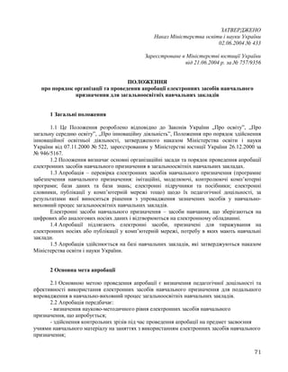 ЗАТВЕРДЖЕНО
Наказ Міністерства освіти і науки України
02.06.2004 № 433
Зареєстроване в Міністерстві юстиції України
від 21.06.2004 р. за № 757/9356
ПОЛОЖЕННЯ
про порядок організації та проведення апробації електронних засобів навчального
призначення для загальноосвітніх навчальних закладів
1 Загальні положення
1.1 Це Положення розроблено відповідно до Законів України „Про освіту”, „Про
загальну середню освіту”, „Про інноваційну діяльність”, Положення про порядок здійснення
інноваційної освітньої діяльності, затвердженого наказом Міністерства освіти і науки
України від 07.11.2000 № 522, зареєстрованим у Міністерстві юстиції України 26.12.2000 за
№ 946/5167.
1.2 Положення визначає основні організаційні засади та порядок проведення апробації
електронних засобів навчального призначення в загальноосвітніх навчальних закладах.
1.3 Апробація – перевірка електронних засобів навчального призначення (програмне
забезпечення навчального призначення: імітаційні, моделюючі, контролюючі комп’ютерні
програми; бази даних та бази знань; електронні підручники та посібники; електронні
словники, публікації у комп’ютерній мережі тощо) щодо їх педагогічної доцільності, за
результатами якої виноситься рішення з упровадження зазначених засобів у навчально-
виховний процес загальноосвітніх навчальних закладів.
Електронні засоби навчального призначення – засоби навчання, що зберігаються на
цифрових або аналогових носіях даних і відтворюються на електронному обладнанні.
1.4 Апробації підлягають електронні засоби, призначені для тиражування на
електронних носіях або публікації у комп’ютерній мережі, потребу в яких мають навчальні
заклади.
1.5 Апробація здійснюється на базі навчальних закладів, які затверджуються наказом
Міністерства освіти і науки України.
2 Основна мета апробації
2.1 Основною метою проведення апробації є визначення педагогічної доцільності та
ефективності використання електронних засобів навчального призначення для подальшого
впровадження в навчально-виховний процес загальноосвітніх навчальних закладів.
2.2 Апробація передбачає:
- визначення науково-методичного рівня електронних засобів навчального
призначення, що апробується;
- здійснення контрольних зрізів під час проведення апробації на предмет засвоєння
учнями навчального матеріалу на заняттях з використанням електронних засобів навчального
призначення;
71
 