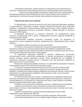 - оцінювання електронних засобів навчального призначення щодо відповідності їх
психолого–педагогічним та ергономічним вимогам до засобів навчання нового покоління;
- підбиття підсумків апробації електронних засобів навчального призначення за
висновками експертної комісії Міністерства освіти і науки України щодо доцільності їх
упровадження у навчально-виховний процес загальноосвітніх навчальних закладів.
3 Організація проведення апробації
3.1 Організаційні та науково-методичні заходи щодо організації проведення апробації
в загальноосвітніх навчальних закладах здійснює Науково-методичний центр організації
розробки та виробництва засобів навчання Міністерства освіти і науки України спільно з
науковими працівниками Інституту педагогіки, Інституту засобів навчання та Інституту
психології АПН України.
3.2 Апробація здійснюється за наявності документів, що підтверджують право
власності на програмний засіб у цілому, і використаних для його створення матеріалів та
інструментальних засобів.
3.3 Обов’язковій апробації підлягають електронні засоби, що розроблені та
виготовлені за кошти державного бюджету, замовником яких є Міністерство освіти і науки
України.
3.4 Апробація здійснюється протягом навчального року.
3.5 Кількість загальноосвітніх навчальних закладів для проведення апробації
визначається Науково-методичним центром організації розробки та виробництва засобів
навчання з урахуванням вимог репрезентативності і вірогідності одержаних результатів та за
погодженням з Міністерством освіти і науки України.
3.6 Організація проведення апробації в регіонах здійснюється інститутами
післядипломної освіти педагогічних працівників та іншими методичними установами за
наказом місцевих органів управління освітою. Ними контролюється хід апробації у
визначених навчальних закладах регіону і подаються звіти про результати апробації до
Міністерства освіти і науки України.
Заходи щодо проведення апробації вносяться до планів роботи відповідних інститутів
післядипломної педагогічної освіти або методичних установ.
3.7 Інститути післядипломної педагогічної освіти або методичні установи, яким
доручено проводити апробацію, подають до Науково-методичного центру організації
розробки та виробництва засобів навчання інформацію про навчальні заклади та педагогічних
працівників, які здійснюватимуть апробацію та відповідальну особу, на яку покладено
організацію апробації в регіоні.
3.8 Загальноосвітні навчальні заклади, де проводитиметься апробація, повинні мати
відповідну матеріальну базу і кадрове забезпечення. Перелік загальноосвітніх навчальних
закладів формується та погоджується з Міністерством освіти і науки України за поданням
обласного управліннями освіти і науки України.
3.9 Вимоги до загальноосвітніх навчальних закладів, де проводитиметься апробація:
- наявність комп’ютерного класу, обладнаного сучасною мультимедійною
комп’ютерною технікою з мультимедійним комплексом (комп’ютер і телевізор, комп’ютер,
проектор та екран);
- наявність технічної бази для забезпечення використання на комп’ютерах
операційних систем Windows 98, 2000, XP;
- на комп’ютерах має бути встановлено ліцензійне програмне забезпечення;
- комп’ютери повинні мати доступ до мережі Інтернет (бажано з виділеною лінією);
72
 