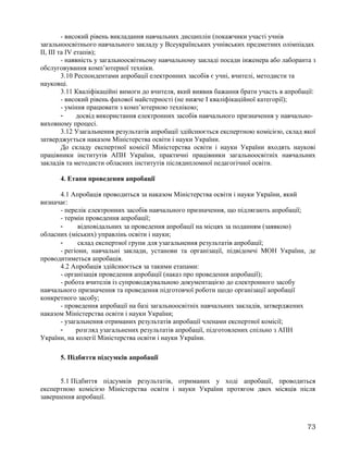 - високий рівень викладання навчальних дисциплін (покажчики участі учнів
загальноосвітнього навчального закладу у Всеукраїнських учнівських предметних олімпіадах
ІІ, ІІІ та ІV етапів);
- наявність у загальноосвітньому навчальному закладі посади інженера або лаборанта з
обслуговування комп’ютерної техніки.
3.10 Респондентами апробації електронних засобів є учні, вчителі, методисти та
науковці.
3.11 Кваліфікаційні вимоги до вчителя, який виявив бажання брати участь в апробації:
- високий рівень фахової майстерності (не нижче I кваліфікаційної категорії);
- уміння працювати з комп’ютерною технікою;
- досвід використання електронних засобів навчального призначення у навчально-
виховному процесі.
3.12 Узагальнення результатів апробації здійснюється експертною комісією, склад якої
затверджується наказом Міністерства освіти і науки України.
До складу експертної комісії Міністерства освіти і науки України входять наукові
працівники інститутів АПН України, практичні працівники загальноосвітніх навчальних
закладів та методисти обласних інститутів післядипломної педагогічної освіти.
4. Етапи проведення апробації
4.1 Апробація проводиться за наказом Міністерства освіти і науки України, який
визначає:
- перелік електронних засобів навчального призначення, що підлягають апробації;
- термін проведення апробації;
- відповідальних за проведення апробації на місцях за поданням (заявкою)
обласних (міських) управлінь освіти і науки;
- склад експертної групи для узагальнення результатів апробації;
- регіони, навчальні заклади, установи та організації, підвідомчі МОН України, де
проводитиметься апробація.
4.2 Апробація здійснюється за такими етапами:
- організація проведення апробації (наказ про проведення апробації);
- робота вчителів із супроводжувальною документацією до електронного засобу
навчального призначення та проведення підготовчої роботи щодо організації апробації
конкретного засобу;
- проведення апробації на базі загальноосвітніх навчальних закладів, затверджених
наказом Міністерства освіти і науки України;
- узагальнення отриманих результатів апробації членами експертної комісії;
- розгляд узагальнених результатів апробації, підготовлених спільно з АПН
України, на колегії Міністерства освіти і науки України.
5. Підбиття підсумків апробації
5.1 Підбиття підсумків результатів, отриманих у ході апробації, проводиться
експертною комісією Міністерства освіти і науки України протягом двох місяців після
завершення апробації.
73
 