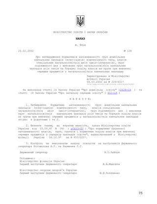 МІНІСТЕРСТВО ОСВІТИ І НАУКИ УКРАЇНИ
НАКАЗ
м. Київ
20.02.2002 № 128
Про затвердження Нормативів наповнюваності груп дошкільних
навчальних закладів (ясел-садків) компенсуючого типу, класів
спеціальних загальноосвітніх шкіл (шкіл-інтернатів), груп
подовженого дня і виховних груп загальноосвітніх навчальних
закладів усіх типів та Порядку поділу класів на групи при вивченні
окремих предметів у загальноосвітніх навчальних закладах
На виконання статті 14 Закону України "Про дошкільну освіту" (2628-14 ) та
статті 14 Закону України "Про загальну середню освіту" ( 651-14 )
Н А К А З У Ю:
1. Затвердити Нормативи наповнюваності груп дошкільних навчальних
закладів (ясел-садків) компенсуючого типу, класів спеціальних
загальноосвітніх шкіл (шкіл-інтернатів), груп подовженого дня і виховних
груп загальноосвітніх навчальних закладів усіх типів та Порядок поділу класів
на групи при вивченні окремих предметів у загальноосвітніх навчальних закладах
згідно з додатками 1 та 2.
2. Визнати таким, що втратив чинність, наказ Міністерства освіти
України від 10.09.97 N 341 ( z0453-97 ) "Про нормативи граничної
наповнюваності класів, груп, гуртків і нормативи поділу класів при вивченні
окремих предметів у середніх закладах освіти", зареєстрований у Міністерстві
юстиції України 06.10.97 за N 453/2257.
3. Контроль за виконанням наказу покласти на заступників Державного
секретаря Богомолова А.Г. та Науменка Г.Г.
Державний секретар В.О.Зайчук
Погоджено:
Міністерство фінансів України
Перший заступник Державного секретаря А.А.Максюта
Міністерство охорони здоров'я України
Перший заступник Державного секретаря Ю.В.Поляченко
Зареєстровано в Міністерстві
юстиції України
06.03.2002 за № 229/6517
229/6517229/6517229/65176517651
75
 