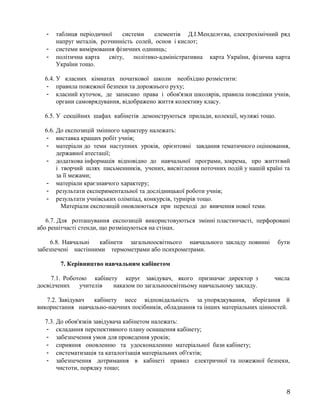 - таблиця періодичної системи елементів Д.І.Менделєєва, електрохімічний ряд
напруг металів, розчинність солей, основ і кислот;
- системи вимірювання фізичних одиниць;
- політична карта світу, політико-адміністративна карта України, фізична карта
України тощо.
6.4. У класних кімнатах початкової школи необхідно розмістити:
- правила пожежної безпеки та дорожнього руху;
- класний куточок, де записано права і обов'язки школярів, правила поведінки учнів,
органи самоврядування, відображено життя колективу класу.
6.5. У секційних шафах кабінетів демонструються прилади, колекції, муляжі тощо.
6.6. До експозицій змінного характеру належать:
- виставка кращих робіт учнів;
- матеріали до теми наступних уроків, орієнтовні завдання тематичного оцінювання,
державної атестації;
- додаткова інформація відповідно до навчальної програми, зокрема, про життєвий
і творчий шлях письменників, учених, висвітлення поточних подій у нашій країні та
за її межами;
- матеріали краєзнавчого характеру;
- результати експериментальної та дослідницької роботи учнів;
- результати учнівських олімпіад, конкурсів, турнірів тощо.
Матеріали експозицій оновлюються при переході до вивчення нової теми.
6.7. Для розташування експозицій використовуються змінні пластинчасті, перфоровані
або решітчасті стенди, що розміщуються на стінах.
6.8. Навчальні кабінети загальноосвітнього навчального закладу повинні бути
забезпечені настінними термометрами або психрометрами.
7. Керівництво навчальним кабінетом
7.1. Роботою кабінету керує завідувач, якого призначає директор з числа
досвідчених учителів наказом по загальноосвітньому навчальному закладу.
7.2. Завідувач кабінету несе відповідальність за упорядкування, зберігання й
використання навчально-наочних посібників, обладнання та інших матеріальних цінностей.
7.3. До обов'язків завідувача кабінетом належать:
- складання перспективного плану оснащення кабінету;
- забезпечення умов для проведення уроків;
- сприяння оновленню та удосконаленню матеріальної бази кабінету;
- систематизація та каталогізація матеріальних об'єктів;
- забезпечення дотримання в кабінеті правил електричної та пожежної безпеки,
чистоти, порядку тощо;
8
 