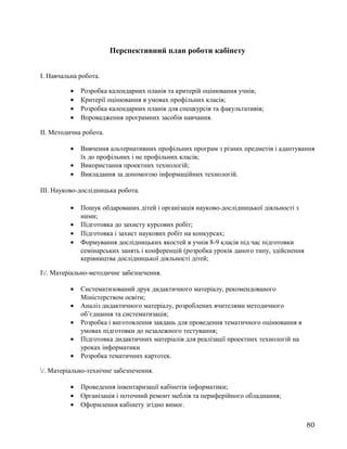 Перспективний план роботи кабінету
І. Навчальна робота.
• Розробка календарних планів та критерій оцінювання учнів;
• Критерії оцінювання в умовах профільних класів;
• Розробка календарних планів для спецкурсів та факультативів;
• Впровадження програмних засобів навчання.
ІІ. Методична робота.
• Вивчення альтернативних профільних програм з різних предметів і адаптування
їх до профільних і не профільних класів;
• Використання проектних технологій;
• Викладання за допомогою інформаційних технологій.
ІІІ. Науково-дослідницька робота.
• Пошук обдарованих дітей і організація науково-дослідницької діяльності з
ними;
• Підготовка до захисту курсових робіт;
• Підготовка і захист наукових робіт на конкурсах;
• Формування дослідницьких якостей в учнів 8-9 класів під час підготовки
семінарських занять і конференцій (розробка уроків даного типу, здійснення
керівництва дослідницької діяльності дітей;
І/. Матеріально-методичне забезпечення.
• Систематизований друк дидактичного матеріалу, рекомендованого
Міністерством освіти;
• Аналіз дидактичного матеріалу, розроблених вчителями методичного
об’єднання та систематизація;
• Розробка і виготовлення завдань для проведення тематичного оцінювання в
умовах підготовки до незалежного тестування;
• Підготовка дидактичних матеріалів для реалізації проектних технологій на
уроках інформатики
• Розробка тематичних картотек.
/. Матеріально-технічне забезпечення.
• Проведення інвентаризації кабінетів інформатики;
• Організація і поточний ремонт меблів та периферійного обладнання;
• Оформлення кабінету згідно вимог.
80
 