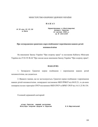 МІНІСТЕРСТВО ОХОРОНИ ЗДОРОВ'Я УКРАЇНИ
Н А К А З
№ 59 від 22.03.96
м.Київ
Зареєстровано в Міністерстві
юстиції України
16 квітня 1996 р.
за № 183/1208
Про затвердження граничних норм підіймання і переміщення важких речей
неповнолітніми
На виконання Закону України "Про охорону праці" та постанови Кабінету Міністрів
України від 27.01.93 № 64 "Про заходи щодо виконання Закону України "Про охорону праці",
НАКАЗУЮ:
1. Затвердити Граничні норми підіймання і переміщення важких речей
неповнолітніми, що додаються.
2. Вважати такими, що не застосовуються, Граничні норми підіймання і переміщення
важких речей неповнолітніми, затверджені постановою НКП РРФСР від 04.03.21, та дія яких
поширена на всю територію СРСР постановою НКП СРСР та ВРНГ СРСР від 14.11.23 № 154.
Головний державний санітарний
лікар України, перший заступник
Міністра охорони здоров'я України В.Ф.Марієвський
84
 
