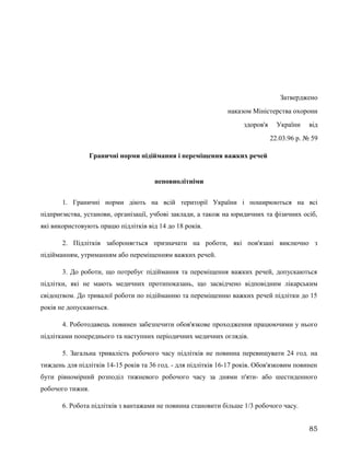 Затверджено
наказом Міністерства охорони
здоров'я України від
22.03.96 р. № 59
Граничні норми підіймання і переміщення важких речей
неповнолітніми
1. Граничні норми діють на всій території України і поширюються на всі
підприємства, установи, організації, учбові заклади, а також на юридичних та фізичних осіб,
які використовують працю підлітків від 14 до 18 років.
2. Підлітків забороняється призначати на роботи, які пов'язані виключно з
підійманням, утриманням або переміщенням важких речей.
3. До роботи, що потребує підіймання та переміщення важких речей, допускаються
підлітки, які не мають медичних протипоказань, що засвідчено відповідним лікарським
свідоцтвом. До тривалої роботи по підійманню та переміщенню важких речей підлітки до 15
років не допускаються.
4. Роботодавець повинен забезпечити обов'язкове проходження працюючими у нього
підлітками попереднього та наступних періодичних медичних оглядів.
5. Загальна тривалість робочого часу підлітків не повинна перевищувати 24 год. на
тиждень для підлітків 14-15 років та 36 год. - для підлітків 16-17 років. Обов'язковим повинен
бути рівномірний розподіл тижневого робочого часу за днями п'яти- або шестиденного
робочого тижня.
6. Робота підлітків з вантажами не повинна становити більше 1/3 робочого часу.
85
 