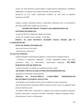 -сядьте так, щоб дивитися в центр екрана та користуватись апаратурою І сприймати
інформацію, що передається на екран монітора, не нахиляючись.
-розмістіть на столі зошит, навчальний посібник так, щоб вони не заважали
працювати на ЕОМ.
-уважно слухайте пояснення вчителя і намагайтесь зрозуміти мету та послідовність
дій. В разі необхідності зверніться до вчителя.
ПОЧИНАТИ РОБОТУ ТІЛЬКИ ЗА ВКАЗІВКОЮ ВЧИТЕЛЯ.
ПОТРІБНО ПРАЦЮВАТИ:
-на відстані 60-70 см, зберігаючи правильну осанку;
-учням, що постійно носять окуляри, - в окулярах.
РОБОТА НА ЕОМ ПОТРЕБУЄ ВЕЛИКОЇ УВАГИ, ЧІТКИХ ДІЙ ТА
САМОКОНТРОЛЮ.
ТОМУ НЕ МОЖНА ПРАЦЮВАТИ:
-при недостатньому освітленні;
-при поганому самопочутті.
ІІІ. ПІД ЧАС РОБОТИ:
-суворо виконуйте вищезазначені правила, а також поточні вказівки вчителя;
-слідкуйте за справністю апаратури і негайно припиняйте роботу при появі
незвичного звуку чи самовільного відключення апаратури. НЕГАЙНО
ПОВІДОМТЕ ПРО ЦЕ ВЧИТЕЛЯ;
-плавно натискайте на клавіші, не допускаючи різких ударів
-НЕ КОРИСТУЙТЕСЬ КЛАВІАТУРОЮ ПРИ ВИМКНЕНІЙ ЕОМ;
-працюйте на клавіатурі чистими руками;
-НІКОЛИ НЕ НАМАГАЙТЕСЬ САМОСТІЙНО ЛІКВІДОВУВАТИ
НЕСПРАВНОСТІ В РОБОТІ АПАРАТУРИ;
-не вставайте зі своїх робочих місць, коли до кабінету входять відвідувачі.
-при закінченні роботи відключіть ЕОМ, поставте на місце стільці, не забувайте своїх
речей на робочому місці.
-ви повинні добре знати і виконувати ці правила, щоб уникнути нещасних випадків,
успішно оволодівати знаннями, уміннями, навичками, зберегти державне майно -
обчислювальну техніку та обладнання.
89
 