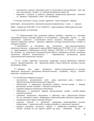 - систематичне ведення інвентарної книги із занесенням до неї відповідних змін про
нові надходження, витрати та списання матеріальних цінностей;
- керування і контроль за роботою лаборанта, надання йому практичної допомоги
та сприяння підвищенню рівня його кваліфікації.
7.4. Розмір посадового окладу (ставки заробітної плати) завідувача кабінету
(майстерні) загальноосвітніх навчальних закладів встановлюється згідно з наказом
МОН України від 29.03.2001 N 161 ( z0303-01 ), зареєстрованим у Міністерстві юстиції
України 03.04.2001 за N 303/5494.
7.5. Перспективний план оснащення кабінету засобами навчання та шкільним
обладнанням складає завідувач кабінету за погодженням з директором закладу, у разі
необхідності (закупівля і встановлення нового складного обладнання) - з місцевим
органом управління освітою, органами державної санітарно-епідеміологічної служби та
пожежної охорони.
У відповідності до Положення про піклувальну раду загальноосвітнього
навчального закладу, затвердженого наказом МОН України від 05.02.2001 N 45 ( z0146-01
) і зареєстрованого в Міністерстві юстиції України 19.02.2001 за N 146/5337, і в межах,
що належать до компетенції піклувальної ради, робота і матеріально-технічне оснащення
навчальних кабінетів контролюються і спрямовуються піклувальною радою
загальноосвітнього навчального закладу.
7.6. За згодою директора (заступника директора) закладу приміщення кабінетів
можуть використовуватись для проведення уроків з інших предметів, виховних заходів,
батьківських зборів.
7.7. Лаборант несе перед завідувачем кабінету відповідальність за належне
зберігання навчального обладнання, навчально-наочних посібників, посуду, хімічних
реактивів і матеріалів тощо.
7.8. До обов'язків лаборанта належать:
- систематичне вдосконалення своїх знань, практичних умінь і навичок із
забезпечення викладання навчального предмета;
- забезпечення в приміщенні навчального кабінету чистоти повітря і порядку
розміщення засобів навчання і шкільного обладнання;
- сприяння справності навчального обладнання;
- збереження в належному порядку протипожежних засобів і засобів першої
медичної допомоги;
- утримання навчального обладнання в робочому стані і забезпечення безпеки
під час виконання учнями лабораторних і практичних робіт, фізичного практикуму;
- дотримання вимог правил пожежної безпеки;
- допомога вчителю в організації проведення демонстраційних дослідів,
лабораторних і практичних робіт, позаурочної роботи з навчального предмета;
- щоденне наведення загального порядку в лабораторії, дотримання вимог з
техніки безпеки під час закриття кранів для води, вимикання струму на
9
 