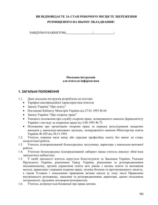 ВИ ВІДПОВІДАЄТЕ ЗА СТАН РОБОЧОГО МІСЦЯ ТЕ ЗБЕРЕЖЕННЯ
РОЗМІЩЕНОГО НА НЬОМУ ОБЛАДНАННЯ!
ЗАВІДУВАЧ КАБІНЕТОМ: / /
Посадова інструкція
для вчителя інформатики
1. ЗАГАЛЬНІ ПОЛОЖЕННЯ
1.1. Дана посадова інструкція розроблена на підставі:
• Тарифно-кваліфікаційної характеристики вчителя
• Закону України “Про освіту”
• Постанови Кабінету Міністрів України від 27.01.1993 № 64
• Закону України “Про охорону праці”
• Типового положення про службу охорони праці, затвердженого наказом Держкомітету
України з нагляду за охороною праці від 3.08.1993 № 73
• Положення про організацію охорони праці та порядок розслідування нещасних
випадків у навчально-виховних закладах, затвердженого наказом Міністерства освіти
України № 429 від 30.11.1993.
1.2. Учитель повинен мати вищу або середню професійну освіту без вимог до стажу
педагогічної роботи.
1.3. Учитель підпорядкований безпосередньо заступнику директора з навчально-виховної
роботи.
1.4. Учителю безпосередньо підпорядкований лаборант (якщо учитель виконує обов’язки
завідуючого кабінетом).
1.5. У своїй діяльності вчитель керується Конституцією та Законами України, Указами
Президента України, рішеннями Уряду України, рішеннями та розпорядженнями
міськвиконкому, органів управління освіти всіх рівнів з питань освіти та виховання
молоді, правилами і нормами охорони праці, техніки безпеки та протипожежного захисту,
а також Уставом і локальними правовими актами школи (у тому числі Правилами
внутрішнього розпорядку, наказами та розпорядженнями директора, даною посадовою
інструкцією), трудовим договором (контрактом).
1.6. Учитель дотримується Конвенції про права дитини.
90
 