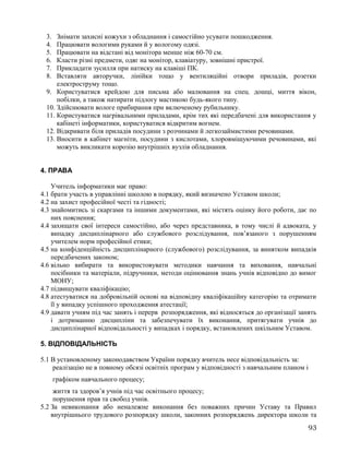 3. Знімати захисні кожухи з обладнання і самостійно усувати пошкодження.
4. Працювати вологими руками й у вологому одязі.
5. Працювати на відстані від монітора менше ніж 60-70 см.
6. Класти різні предмети, одяг на монітор, клавіатуру, зовнішні пристрої.
7. Прикладати зусилля при натиску на клавіші ПК.
8. Вставляти авторучки, лінійки тощо у вентиляційні отвори приладів, розетки
електроструму тощо.
9. Користуватися крейдою для письма або малювання на спец. дошці, миття вікон,
побілки, а також натирати підлогу мастикою будь-якого типу.
10. Здійснювати вологе прибирання при включеному рубильнику.
11. Користуватися нагрівальними приладами, крім тих які передбачені для використання у
кабінеті інформатики, користуватися відкритим вогнем.
12. Відкривати біля приладів посудини з розчинами й легкозаймистими речовинами.
13. Вносити в кабінет магніти, посудини з кислотами, хлоровміщуючими речовинами, які
можуть викликати корозію внутрішніх вузлів обладнання.
4. ПРАВА
Учитель інформатики має право:
4.1 брати участь в управлінні школою в порядку, який визначено Уставом школи;
4.2 на захист професійної честі та гідності;
4.3 знайомитись зі скаргами та іншими документами, які містять оцінку його роботи, дає по
них пояснення;
4.4 захищати свої інтереси самостійно, або через представника, в тому числі й адвоката, у
випадку дисциплінарного або службового розслідування, пов’язаного з порушенням
учителем норм професійної етики;
4.5 на конфіденційність дисциплінарного (службового) розслідування, за винятком випадків
передбачених законом;
4.6 вільно вибирати та використовувати методики навчання та виховання, навчальні
посібники та матеріали, підручники, методи оцінювання знань учнів відповідно до вимог
МОНУ;
4.7 підвищувати кваліфікацію;
4.8 атестуватися на добровільній основі на відповідну кваліфікаційну категорію та отримати
її у випадку успішного проходження атестації;
4.9 давати учням під час занять і перерв розпорядження, які відносяться до організації занять
і дотриманню дисципліни та забезпечувати їх виконання, притягувати учнів до
дисциплінарної відповідальності у випадках і порядку, встановлених шкільним Уставом.
5. ВІДПОВІДАЛЬНІСТЬ
5.1 В установленому законодавством України порядку вчитель несе відповідальність за:
реалізацію не в повному обсязі освітніх програм у відповідності з навчальним планом і
графіком навчального процесу;
життя та здоров’я учнів під час освітнього процесу;
порушення прав та свобод учнів.
5.2 За невиконання або неналежне виконання без поважних причин Уставу та Правил
внутрішнього трудового розпорядку школи, законних розпоряджень директора школи та
93
 