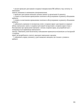 • щодня проводять реєстрацію в журналі використання ПК кабінету часу початку та
закінчення
заняття, вмикання та вимикання електроживлення;
• проводять реєстрацію випадків зупинки машин та організацію їх ремонту;
• стежать за своєчасним проведенням технічного обслуговування та ремонту обладнання
кабінету;
• стежать за своєчасним проведенням технічного обслуговування та ремонту обладнання
кабінету;
• здійснюють навчання та інструктаж учнів з охорони праці з реєстрацією в журналі
обліку навчальних занять та журналі реєстрації інструктажів з охорони праці згідно з
Положенням про проведення навчання з питань охорони праці, що розробляється і
затверджується керівником навчального
закладу. Навчання учнів безпечному поводженню проводиться відповідно до інструкцій
з охорони
праці, які розроблюють учителі, викладачі навчальних закладів;
• здійснюють першу допомогу у разі нещасних випадків, що сталися з учнями в
кабінеті.
95
 