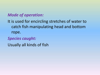 Mode of operation:
It is used for encircling stretches of water to
catch fish manipulating head and bottom
rope.
Species caught:
Usually all kinds of fish
 