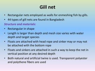 Gill net
• Rectangular nets employed as walls for enmeshing fish by gills.
• 44 types of gill nets are found in Bangladesh
Structure and materials:
• Rectangular in shape
• Length is larger than depth and mesh size varies with water
depth and target species
• Floats are attached with head rope and sinker may or may not
be attached with the bottom rope
• Floats and sinkers are attached in such a way to keep the net in
vertical position at any desired depth
• Both natural and artificial twine is used. Transparent polyester
and polythene fibers are used
 