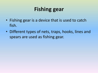 Fishing gear
• Fishing gear is a device that is used to catch
fish.
• Different types of nets, traps, hooks, lines and
spears are used as fishing gear.
 