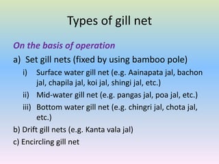 Types of gill net
On the basis of operation
a) Set gill nets (fixed by using bamboo pole)
i) Surface water gill net (e.g. Aainapata jal, bachon
jal, chapila jal, koi jal, shingi jal, etc.)
ii) Mid-water gill net (e.g. pangas jal, poa jal, etc.)
iii) Bottom water gill net (e.g. chingri jal, chota jal,
etc.)
b) Drift gill nets (e.g. Kanta vala jal)
c) Encircling gill net
 