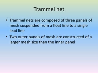 Trammel net
• Trammel nets are composed of three panels of
mesh suspended from a float line to a single
lead line
• Two outer panels of mesh are constructed of a
larger mesh size than the inner panel
 