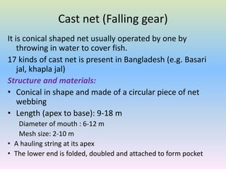 Cast net (Falling gear)
It is conical shaped net usually operated by one by
throwing in water to cover fish.
17 kinds of cast net is present in Bangladesh (e.g. Basari
jal, khapla jal)
Structure and materials:
• Conical in shape and made of a circular piece of net
webbing
• Length (apex to base): 9-18 m
Diameter of mouth : 6-12 m
Mesh size: 2-10 m
• A hauling string at its apex
• The lower end is folded, doubled and attached to form pocket
 
