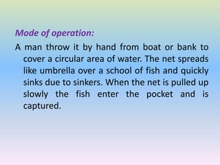 Mode of operation:
A man throw it by hand from boat or bank to
cover a circular area of water. The net spreads
like umbrella over a school of fish and quickly
sinks due to sinkers. When the net is pulled up
slowly the fish enter the pocket and is
captured.
 