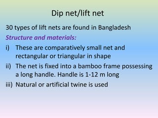 Dip net/lift net
30 types of lift nets are found in Bangladesh
Structure and materials:
i) These are comparatively small net and
rectangular or triangular in shape
ii) The net is fixed into a bamboo frame possessing
a long handle. Handle is 1-12 m long
iii) Natural or artificial twine is used
 