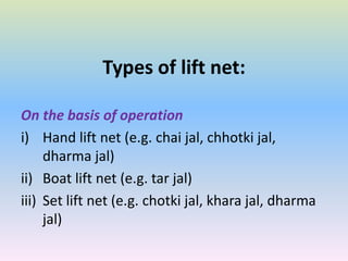 Types of lift net:
On the basis of operation
i) Hand lift net (e.g. chai jal, chhotki jal,
dharma jal)
ii) Boat lift net (e.g. tar jal)
iii) Set lift net (e.g. chotki jal, khara jal, dharma
jal)
 