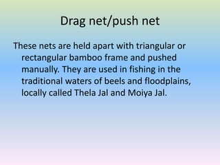 Drag net/push net
These nets are held apart with triangular or
rectangular bamboo frame and pushed
manually. They are used in fishing in the
traditional waters of beels and floodplains,
locally called Thela Jal and Moiya Jal.
 