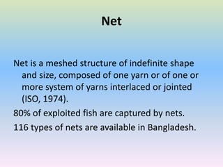 Net
Net is a meshed structure of indefinite shape
and size, composed of one yarn or of one or
more system of yarns interlaced or jointed
(ISO, 1974).
80% of exploited fish are captured by nets.
116 types of nets are available in Bangladesh.
 